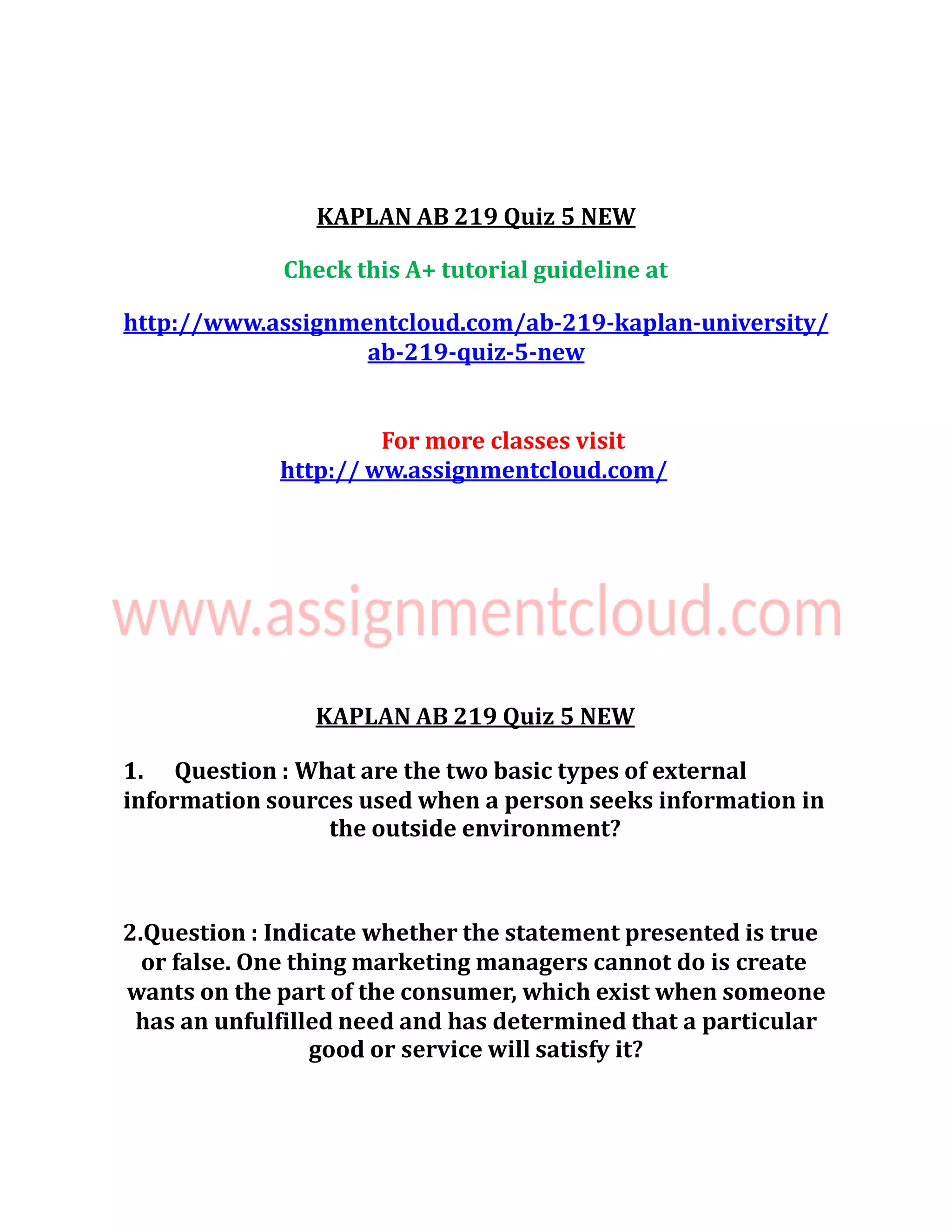 KAPLAN AB 219 Quiz 5 NEW
Check this A+ tutorial guideline at
http://www.assignmentcloud.com/ab-219-kaplan-university/
ab-219-quiz-5-new
For more classes visit
http:// ww.assignmentcloud.com/
KAPLAN AB 219 Quiz 5 NEW
1. Question : What are the two basic types of external
information sources used when a person seeks information in
the outside environment?
2.Question : Indicate whether the statement presented is true
or false. One thing marketing managers cannot do is create
wants on the part of the consumer, which exist when someone
has an unfulfilled need and has determined that a particular
good or service will satisfy it?
 