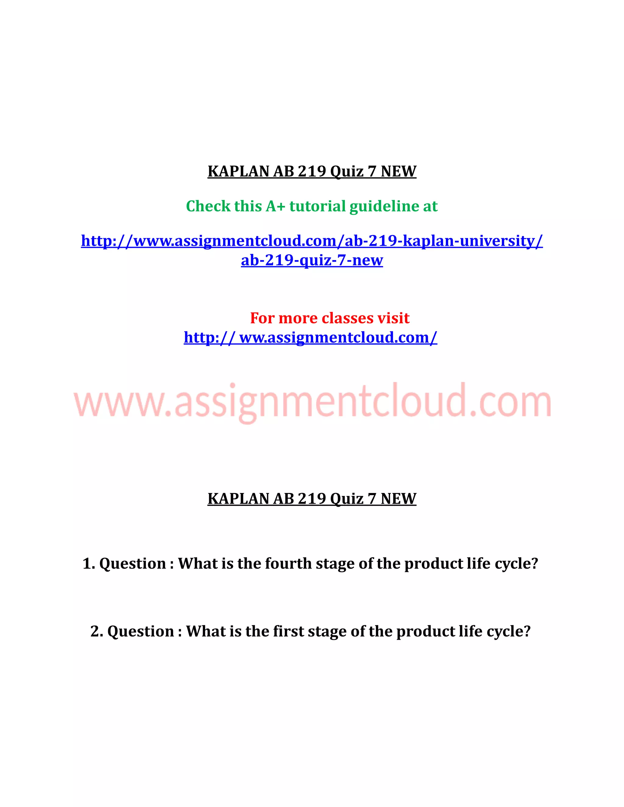 KAPLAN AB 219 Quiz 7 NEW
Check this A+ tutorial guideline at
http://www.assignmentcloud.com/ab-219-kaplan-university/
ab-219-quiz-7-new
For more classes visit
http:// ww.assignmentcloud.com/
KAPLAN AB 219 Quiz 7 NEW
1. Question : What is the fourth stage of the product life cycle?
2. Question : What is the first stage of the product life cycle?
 