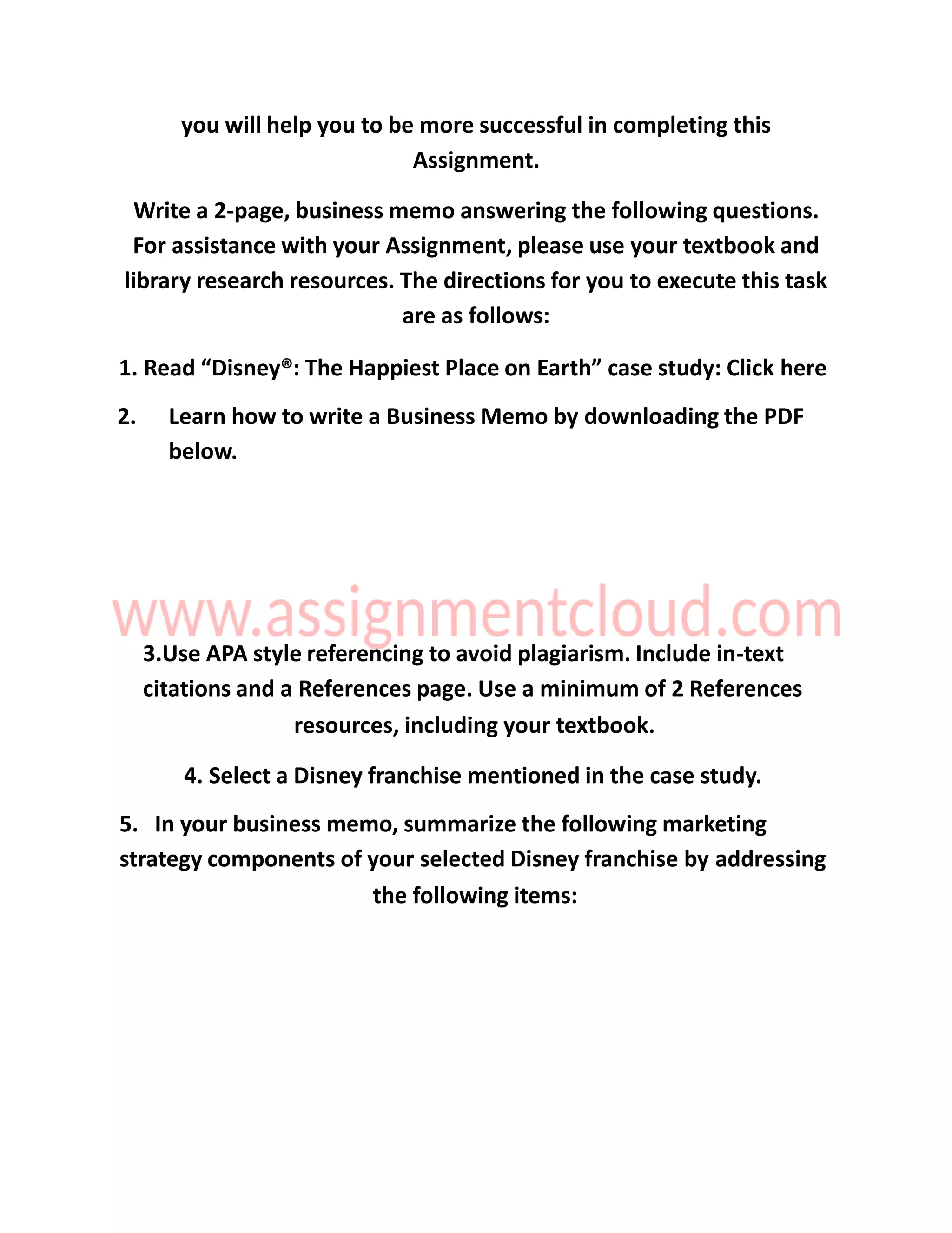 you will help you to be more successful in completing this
Assignment.
Write a 2-page, business memo answering the following questions.
For assistance with your Assignment, please use your textbook and
library research resources. The directions for you to execute this task
are as follows:
1. Read “Disney®: The Happiest Place on Earth” case study: Click here
2. Learn how to write a Business Memo by downloading the PDF
below.
3.Use APA style referencing to avoid plagiarism. Include in-text
citations and a References page. Use a minimum of 2 References
resources, including your textbook.
4. Select a Disney franchise mentioned in the case study.
5. In your business memo, summarize the following marketing
strategy components of your selected Disney franchise by addressing
the following items:
 