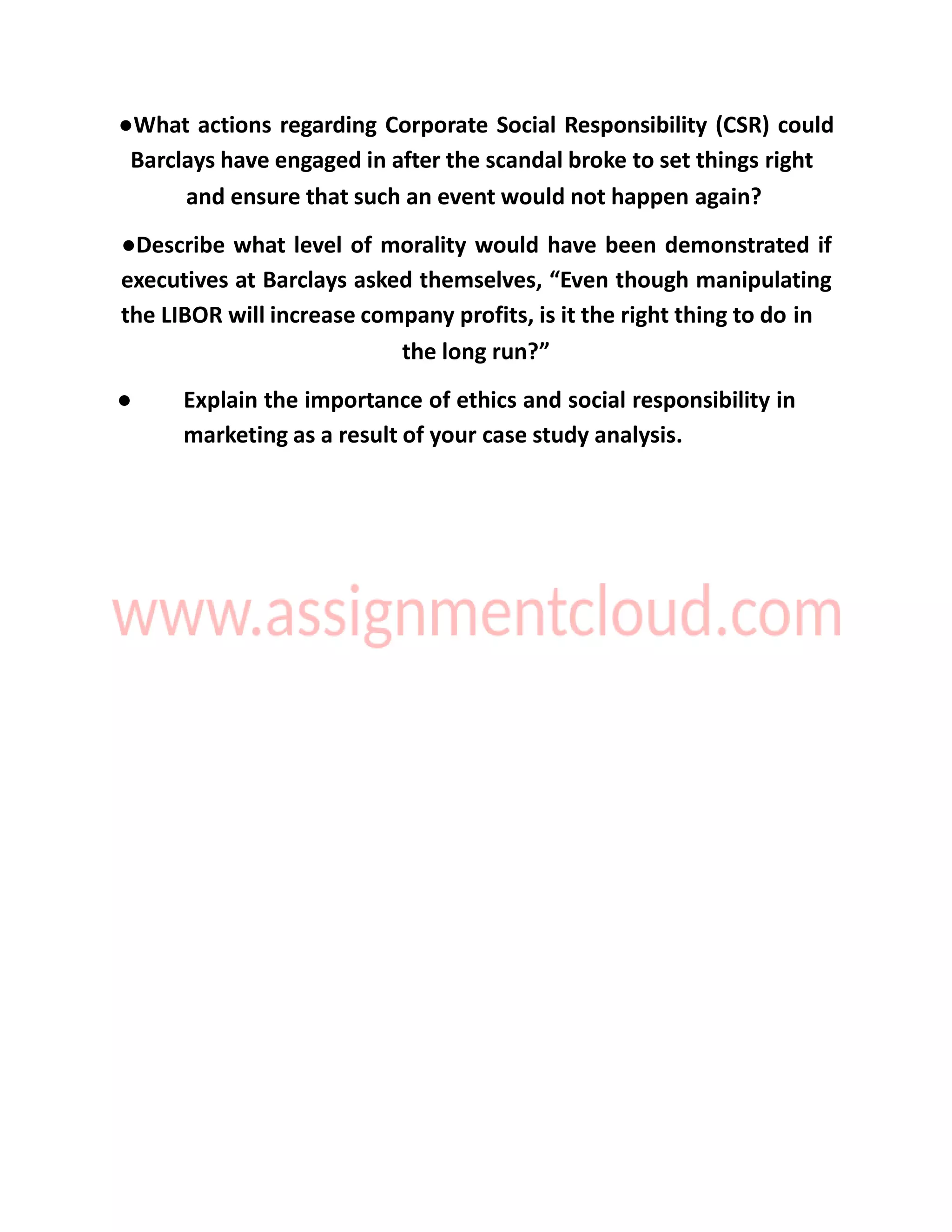 ●What actions regarding Corporate Social Responsibility (CSR) could
Barclays have engaged in after the scandal broke to set things right
and ensure that such an event would not happen again?
●Describe what level of morality would have been demonstrated if
executives at Barclays asked themselves, “Even though manipulating
the LIBOR will increase company profits, is it the right thing to do in
the long run?”
● Explain the importance of ethics and social responsibility in
marketing as a result of your case study analysis.
 