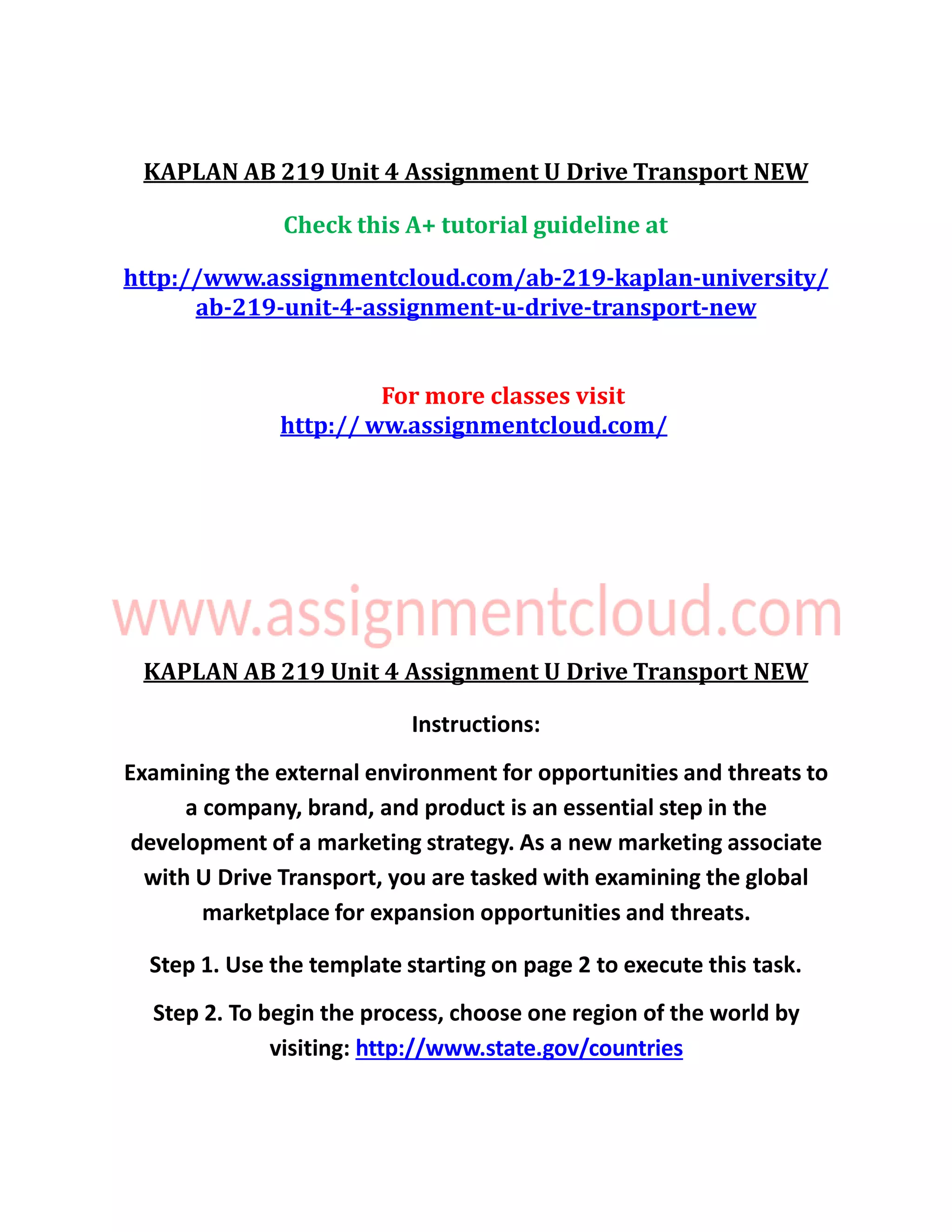 KAPLAN AB 219 Unit 4 Assignment U Drive Transport NEW
Check this A+ tutorial guideline at
http://www.assignmentcloud.com/ab-219-kaplan-university/
ab-219-unit-4-assignment-u-drive-transport-new
For more classes visit
http:// ww.assignmentcloud.com/
KAPLAN AB 219 Unit 4 Assignment U Drive Transport NEW
Instructions:
Examining the external environment for opportunities and threats to
a company, brand, and product is an essential step in the
development of a marketing strategy. As a new marketing associate
with U Drive Transport, you are tasked with examining the global
marketplace for expansion opportunities and threats.
Step 1. Use the template starting on page 2 to execute this task.
Step 2. To begin the process, choose one region of the world by
visiting: http://www.state.gov/countries
 