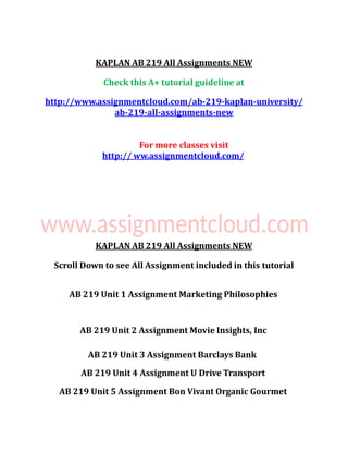KAPLAN AB 219 All Assignments NEW
Check this A+ tutorial guideline at
http://www.assignmentcloud.com/ab-219-kaplan-university/
ab-219-all-assignments-new
For more classes visit
http:// ww.assignmentcloud.com/
KAPLAN AB 219 All Assignments NEW
Scroll Down to see All Assignment included in this tutorial
AB 219 Unit 1 Assignment Marketing Philosophies
AB 219 Unit 2 Assignment Movie Insights, Inc
AB 219 Unit 3 Assignment Barclays Bank
AB 219 Unit 4 Assignment U Drive Transport
AB 219 Unit 5 Assignment Bon Vivant Organic Gourmet
 