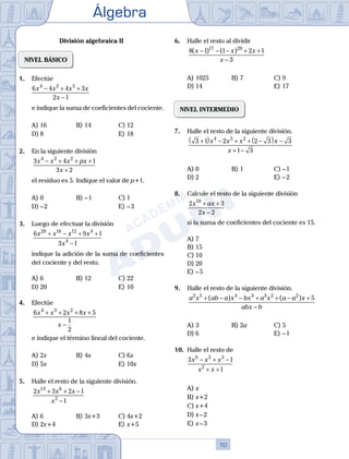 Álgebra
10
División algebraica II
NIVEL BÁSICO
1.	 Efectúe
	
6 4 4 3
2 1
4 2 5
x x x x
x
− + +
−
	 e indique la suma de coeficientes del cociente.
A)	16	 B)	14			 C)	12
D)	8						 E)	18
2.	 En la siguiente división
	
3 4 1
3 2
4 3 2
x x x px
x
− + + +
+
	 el residuo es 5. Indique el valor de p+1.
A)	0	 B)	– 1			 C)	1
D)	– 2						 E)	– 3
3.	 Luego de efectuar la división
	
6 9 1
3 1
20 16 12 4
4
x x x x
x
+ − + +
−
	 indique la adición de la suma de coeficientes
del cociente y del resto.
A)	6	 B)	12			 C)	22
D)	20						 E)	10
4.	 Efectúe
	
6 2 8 5
1
2
4 3 2
x x x x
x
+ + + +
−
	 e indique el término lineal del cociente.
A)	2x	 B)	4x			 C)	6x
D)	5x						 E)	10x
5.	 Halle el resto de la siguiente división.
	
2 3 2 1
1
13 6
2
x x x
x
+ + −
−
A)	6	 B)	3x+3			 C)	4x+2
D)	2x+4						 E)	x+5
6.	 Halle el resto al dividir
	
8 1 1 2 1
3
17 20
( ) ( )
x x x
x
− − − + +
−
A)	1025	 B)	7				 C)	9
D)	14						 E)	17
NIVEL INTERMEDIO
7.	 Halle el resto de la siguiente división.
	
3 1 2 2 3 3
1 3
4 3 2
+
( ) − + + −
( ) −
+ −
x x x x
x
A)	0	 B)	1				 C)	– 1
D)	2						 E)	– 2
8.	 Calcule el resto de la siguiente división
	
2 3
2 2
10
x ax
x
+ +
−
	 si la suma de coeficientes del cociente es 15.
A)	7	
B)	15			
C)	10
D)	20						
E)	– 5
9.	 Halle el resto de la siguiente división.
	
a x ab a x bx a x a a x
abx b
2 5 4 3 3 2 2
5
+ − − + + − +
−
( ) ( )
A)	3	 B)	2a	 		 C)	5
D)	6						 E)	– 1
10.	 Halle el resto de
	
3 1
1
9 5 3
2
x x x
x x
− + −
+ +
A)	x	
B)	x+2			
C)	x+4
D)	x – 2						
E)	x – 3
 