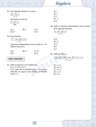 Álgebra
11
11.	 Si la siguiente división es exacta
	
ax bx c
x
7
1
+ +
−
	 determine el valor de
	
a b c
abc
3 3 3
+ +
A)	1	 B)	3				 C)	6
D)	27						 E)	9
12.	 En la división
	
x n x n
x
n+
− + + +
−
1
2 1
1
( )
	 el término independiente del cociente es – 10.
Halle el valor de n.
A)	5	 B)	11			 C)	10
D)	9						 E)	8
NIVEL AVANZADO
13.	 Halle el valor de n en el polinomio
	 P(x)=x5
+3x2
+nx+1
	 si se sabe que al dividirlo entre x – 1 el resto
obtenido es igual al que resulta al dividirlo
entre x+1.
A)	1	
B)	– 1			
C)	2
D)	– 2						
E)	3
14.	 Halle el término independiente del cociente
de la siguiente división.
	
( )
x x
x
− + +
−
1 3 1
2
7 2
A)	6	
B)	– 3			
C)	5
D)	7						
E)	1
15.	 Halle el resto en
	
x x x x x x
x x
5 5 2 6 2
2
1 2 2 3 1
1
( ) ( )
+ + + − + − +
+ −
A)	– x+3
B)	– 2x+4
C)	– x+6
D)	– x+4
E)	– x+1
 