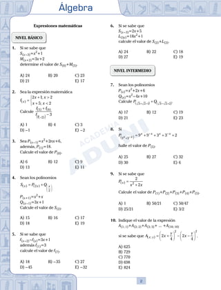 Álgebra
2
Expresiones matemáticas
NIVEL BÁSICO
1.	 Si se sabe que
	 S(x – 3)=x2
+1
	 M(x+2)=3x+2
	 determine el valor de S(0)+M(5).
A)	24	 B)	20			 C)	23
D)	21						 E)	17
2.	 Sea la expresión matemática
	
f
x x
x x
x
( )
;
;
=
+ >
+ <



2 1 2
5 2
	 Calcule
f f
f f
( ) ( )
( )
5 0
2
3
+
−
−
( )
A)	1	 B)	4				 C)	3
D)	– 1	 					 E)	– 2
3.	 Sea P(x – 1)=x2
+2nx+6,
	 además, P(1)=18.
	 Calcule el valor de P(0).
A)	6	 B)	12			 C)	9
D)	13						 E)	11
4.	 Sean los polinomios
	
S P Q
x x x
( ) ( )
= + 





2
2
	 P(x+1)=x2
+x
	 Q(x – 1)=3x+1
	 Calcule el valor de S(2).
A)	15	 B)	16			 C)	17
D)	18						 E)	19
5.	 Si se sabe que
	 f(x – 2) – f(x)=3x+1
	 además f(1)=3
	 calcule el valor de f(7).
A)	18	 B)	– 35			 C)	27
D)	– 45						 E)	– 32
6.	 Si se sabe que
	 S(x – 3)=2x+5
	 L(3x)=18x2
+1
	 calcule el valor de S(2)+L(2).
A)	24	 B)	22			 C)	18
D)	27						 E)	19
NIVEL INTERMEDIO
7.	 Sean los polinomios
	 P(x)=x2
+2x+6
	 Q(x)=x2
 – 4x+10					
Calcule P Q
3 2 1 3 2 2
+ −
( ) − +
( )
+ .
A)	17	 B)	12			 C)	19
D)	21						 E)	23
8.	 Si
	
P x x
x x x x
3 3
9 9 3 3 2
+ −
( )
− −
= + + + +
	 halle el valor de P(5).
A)	25	 B)	27			 C)	32
D)	30						 E)	6
9.	 Si se sabe que
	
P
x x
x
( ) =
+
2
2
2
	 Calcule el valor de P(1)+P(2)+P(3)+P(4)+P(5).
A)	1	 B)	50/21			 C)	50/47
D)	25/21						 E)	3/2
10.	 Indique el valor de la expresión
	 A(1; 1)+A(2; 2)+A(3; 3)+ ... +A(10; 10)
	 si se sabe que A x
y
x
y
x y
( ; ) = +





 − −






2
4
2
4
2 2
.
A)	625	
B)	729			
C)	770
D)	698						
E)	824
 