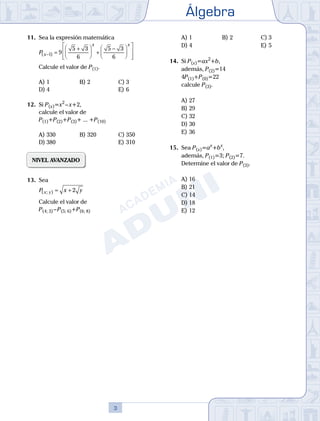 Álgebra
3
11.	 Sea la expresión matemática
	
P x
x x
( )
− =
+





 +
−














1 9
5 3
6
5 3
6
	 Calcule el valor de P(1).
A)	1	 B)	2				 C)	3
D)	4						 E)	6
12.	 Si P(x)=x2
 – x+2,
	 calcule el valor de
	 P(1)+P(2)+P(3)+ ... +P(10)
A)	330	 B)	320			 C)	350
D)	380						 E)	310
NIVEL AVANZADO
13.	 Sea
	
P x y
x y
( ; ) = + 2
	 Calcule el valor de
	 P(4; 3) – P(5; 6)+P(6; 8)
A)	1	 B)	2				 C)	3
D)	4						 E)	5	
	
14.	 Si P(x)=ax2
+b,
	 además, P(2)=14
	 4P(1)+P(0)=22
	 calcule P(3).
A)	27	
B)	29			
C)	32
D)	30						
E)	36
	
15.	 Sea P(x)=ax
+bx
,
	
además, P(1)=3; P(2)=7.
	 Determine el valor de P(3).
A)	16	
B)	21			
C)	14
D)	18						
E)	12
 