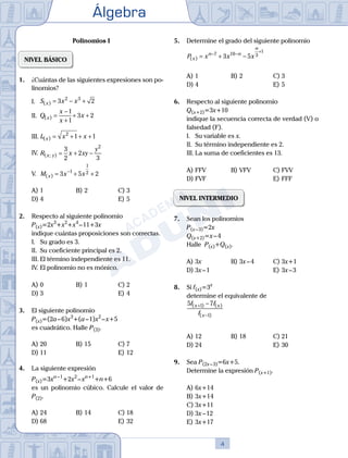 Álgebra
4
Polinomios I
NIVEL BÁSICO
1.	 ¿Cuántas de las siguientes expresiones son po-
linomios?
	 I.	 S x x
x
( ) = − +
3 2
2 3
	 II.	 Q
x
x
x
x
( ) =
−
+
+ +
1
1
3 2
	 III.	L x x
x
( ) = + + +
2
1 1
	 IV.	R x xy
y
x y
( ; ) = + −
3
2
2
3
2
	 V.	 M x x
x
( ) = + +
−
3 5 2
1
1
2
A)	1	 B)	2				 C)	3
D)	4						 E)	5
2.	 Respecto al siguiente polinomio
	 P(x)=2x3
+x2
+x4
 – 11+3x
	 indique cuántas proposiciones son correctas.
	 I.	 Su grado es 3.
	 II.	 Su coeficiente principal es 2.
	 III.	El término independiente es 11.
	 IV.	El polinomio no es mónico.
A)	0	 B)	1				 C)	2
D)	3						 E)	4
3.	 El siguiente polinomio
	 P(x)=(2a – 6)x3
+(a – 1)x2
 – x+5
	 es cuadrático. Halle P(3).
A)	20	 B)	15			 C)	7
D)	11						 E)	12
4.	 La siguiente expresión
	 P(x)=3xn – 1
+2x2
 – xn+1
+n+6
	 es un polinomio cúbico. Calcule el valor de
P(2).	
A)	24	 B)	14			 C)	18
D)	68						 E)	32
5.	 Determine el grado del siguiente polinomio
	 P x x x
x
n n
n
( ) = + −
− −
+
7 10 3
1
3 5
A)	1	 B)	2				 C)	3
D)	4						 E)	5
6.	 Respecto al siguiente polinomio
	 Q(x+2)=3x+10
	 indique la secuencia correcta de verdad (V) o
falsedad (F).
	 I.	 Su variable es x.
	 II.	 Su término independiente es 2.
	 III.	La suma de coeficientes es 13.
A)	FFV	 B)	VFV			 C)	FVV
D)	FVF						 E)	FFF
NIVEL INTERMEDIO
7.	 Sean los polinomios
	 P(x – 3)=2x
	 Q(x+2)=x – 4
	 Halle P(x)+Q(x).
A)	3x	 B)	3x – 4			 C)	3x+1
D)	3x – 1						 E)	3x – 3
8.	 Si f(x)=3x
	 determine el equivalente de
	
5 7
1
1
f f
f
x x
x
( ) ( )
( )
+
−
−
A)	12	 B)	18			 C)	21
D)	24						 E)	30
9.	 Sea P(2x – 3)=6x+5.
	 Determine la expresión P(x+1).
A)	6x+14
B)	3x+14
C)	3x+11
D)	3x – 12
E)	3x+17
 
