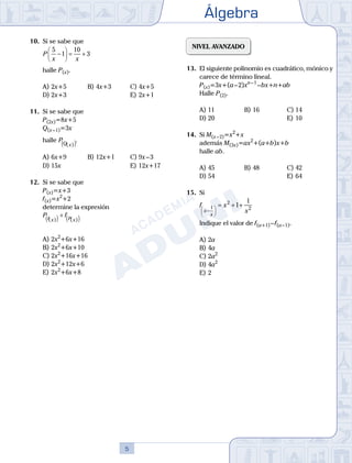 Álgebra
5
10.	 Si se sabe que
	
P
x x
5
1
10
3
−





 = +
	 halle P(x).
A)	2x+5	 B)	4x+3			 C)	4x+5
D)	2x+3						 E)	2x+1
11.	 Si se sabe que
	 P(2x)=8x+5
	 Q(x – 1)=3x
	 halle PQ x
( )
( ).
A)	6x+9	 B)	12x+1			 C)	9x – 3
D)	15x						 E)	12x+17
12.	 Si se sabe que
	 P(x)=x+3
	 f(x)=x2
+2
	 determine la expresión
	
P f
f x P x
( ) ( )
( ) ( )
+
A)	2x2
+6x+16
B)	2x2
+6x+10
C)	2x2
+16x+16
D)	2x2
+12x+6
E)	2x2
+6x+8
NIVEL AVANZADO
13.	 El siguiente polinomio es cuadrático, mónico y
carece de término lineal.
	 P(x)=3x+(a – 2)xn – 1
 – bx+n+ab
	 Halle P(2).
A)	11	 B)	16			 C)	14
D)	20						 E)	10
14.	 Si M(x – 2)=x2
+x
	 además M(3x)=ax2
+(a+b)x+b
	 halle ab.
A)	45	 B)	48			 C)	42
D)	54						 E)	64
15.	 Si
	
f x
x
x
x
−






= + +
1
2
2
1
1
	 Indique el valor de f(a+1) – f(a – 1).
A)	2a	
B)	4a	 		
C)	2a2
D)	4a2
						
E)	2
 