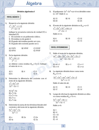 Álgebra
8
División algebraica I
NIVEL BÁSICO
1.	 Respecto a la siguiente división
	
x x x m
x ax b
5 4
2
3
− − +
+ +
	 indique la secuencia correcta de verdad (V) o
falsedad (F).
	 I.	 El cociente es un polinomio cúbico.
	 II.	 El residuo es de grado 2.
	 III.	El grado del residuo puede ser cero.
	 IV.	El grado del cociente puede ser 2.
A)	VVFV	 B)	VFVF			 C)	VVVF
D)	VFVV						 E)	FVVF
2.	 En la siguiente división
	
3 6
2
x mx n
x x
+ +
−
	 se obtiene como residuo R(x)=7x+2. Indique
el valor de m+n.
A)	3	 B)	4				 C)	5
D)	6						 E)	9
3.	 Determine la diferencia del cociente con el
resto de la siguiente división.
	
x x
x x
2 4
2
4 8
2 3 1
+ +
− +
A)	2x2
 – 6x	
B)	x2
+9x			
C)	x2
+11x
D)	x2
+x	 					
E)	x2
+6x
4.	 Determine la suma de los términos lineales del
cociente y del resto de la siguiente división.
	
9 6 7
3 1
5 2
2
x x x
x
+ +
+
A)	x	 B)	2x			 C)	3x
D)	4x						 E)	5x
5.	 El polinomio 2x4
 – 5x3
+ax+b es divisible entre
(x – 2)2
. Halle b – a.
A)	15	 B)	16			 C)	20
D)	23						 E)	25
6.	 El resto de la siguiente división es R(x)=x+9
	
x x x mx n
x x
4 3 2
2
2 3
2 1
+ + + +
+ −
	 Halle m+n.
A)	6	 B)	10			 C)	12
D)	14						 E)	15
NIVEL INTERMEDIO
7.	 Halle el resto de la siguiente división.
	
ax a x a x x
ax a x
4 3 2
2
2 1 1 3 1
1 2
− + + − + +
− + −
( ) ( )
( )
A)	ax+1	 B)	x – 1			 C)	x+1
D)	x+3						 E)	x+a
8.	 La siguiente división tiene como resto
	 R(x)=x+5.
	
2 5 5 2
2 3
5 4 3 2
2
x x ax bx x
x x
+ + + + +
+ −
	 Halle el valor de ab.
A)	15	 B)	13			 C)	11
D)	17						 E)	14
9.	 Luego de efectuar la siguiente división se obtu-
vo como residuo R(x)=7x+c.
	
5
3 4 1
4 2
2
x ax bx c
x x
+ − +
+ +
	 Halle a+b.
A)	1
B)	11
C)	– 12
D)	16
E)	– 8
 