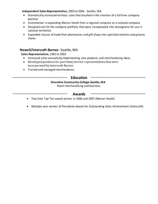 Independent Sales Representative, 2003 to 2006 - Seattle, WA
 Dramatically increased territory sales that resulted in the creation of a full time company
position
 Instrumental in expanding Marian Heath from a regional company to a national company
 Designed sets for the company portfolio that were incorporated into planograms for use in
national territories
 Expanded classes of trade from pharmacies and gift shops into specialty retailers and grocery
stores
Newell/Intercraft-Burnes - Seattle, WA
Sales Representative, 1985 to 2003
 Increased sales annually by implementing new products and merchandising ideas.
 Developed positions for part-time/service representatives that were
incorporated by Intercraft-Burnes
 Trained and managed merchandisers
Education
Shoreline Community College-Seattle, WA
Retail merchandising and business
Awards
 Two time Top Tier award winner in 2006 and 2007 (Marian Heath)
 Multiple year winner of Presidents Award for Outstanding Sales Achievement (Intercraft)
 