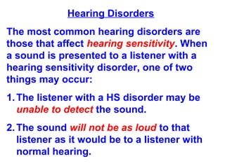 Hearing Disorders
The most common hearing disorders are
those that affect hearing sensitivity. When
a sound is presented to a listener with a
hearing sensitivity disorder, one of two
things may occur:
1.The listener with a HS disorder may be
unable to detect the sound.
2.The sound will not be as loud to that
listener as it would be to a listener with
normal hearing.
 