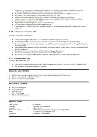  Provisionof anindependent reports providing feedbackto the Business onthe adequacyand effectiveness of unit
performance basedonownassurance testing performedon the BusinessUnit.
 Support the businessareas inongoingcontinuous improvement activities where riskexpertise is required.
 Resolve the quires ofthe compliance team raisedon RegulatoryTest Paper.
 Update, review and prepare risk related MISinline with changesanddevelopments in the business.
 Prepare other MI as well as whenrequiredlike compliance test result data, AYICtest paper data, GIA Audit Data.
 Conduct Risk Awareness Session inthe RCWO.
 Prepare Mintues ofMeeeting for the Internal RiskBoard meeting.
 Share inputs andas whenrequired prepare RiskBoardPack.
 Provide support to the RiskandControls Manager to ensure the unit takes appropriate actioninresponse to incidents,
issues, etc
2) SME - U.K. Reconciliation Process (CAPR)
Duration- June 2008 till March 2012
 Undertook training for CAPR process in Chennai for one month and migrated the process.
 Coordinating with the Risk and Compliance team to ensure proper control before implementation.
 Ensuring prompt and error free response against e-complaints/requests raised bythe Client teamthroughthe helpof pre
definedtemplates.
 Process training and feedback to officers, maintaining performance chart of officers, takingescalations, downloadof latest
updatesinthe team.
 Engage with on-shore UKTeam for the OPD (Online Process Diagram) deviations.
 Team has receivedGold OvationandSilver Ovation inRewardandRecognition.
 Responsible for ensuringdailyMIS, Leave management, Transport issuesandincident reporting of the team.
3) CSO – Domestic Contact Center
Duration Aug 2006 – Aug 2008
 Process training and feedback to officers, maintaining performance chart of officers, taking escalations, etc.
 Got maximum customer appreciations in VGPB.
EDUCATION QUALIFICATIONS
 MBA in Project Management from Sikkim Manipal University. (Result Awaitedfor final Semester)
 B.A Humanities (Pass)from Delhi University
 Senior School Certificate (Class 12th)
PROFESSIONAL TRAININGS
 Young Leader Program
 Star Certification
 AdvancedExcel
 Lean Methodology
 Effective Time Management
PERSONAL DETAILS
Date of Birth : 07th Aug 1982
Hobbies : Shopping, Listening Music.
Language : English, Hindi
Permanent Address : C-10/19, Ardee City, Sector 52, Gurgaon, Haryana -122011
E-Mail : poojasharmagurgaon@gmail.com
Contact No : 0124-2302019, 09818366601
 