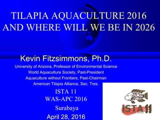 TILAPIA AQUACULTURE 2016
AND WHERE WILL WE BE IN 2026
Kevin Fitzsimmons, Ph.D.
University of Arizona, Professor of Environmental Science
World Aquaculture Society, Past-President
Aquaculture without Frontiers, Past-Chairman
American Tilapia Alliance, Sec. Tres.
ISTA 11
WAS-APC 2016
Surabaya
April 28, 2016
 