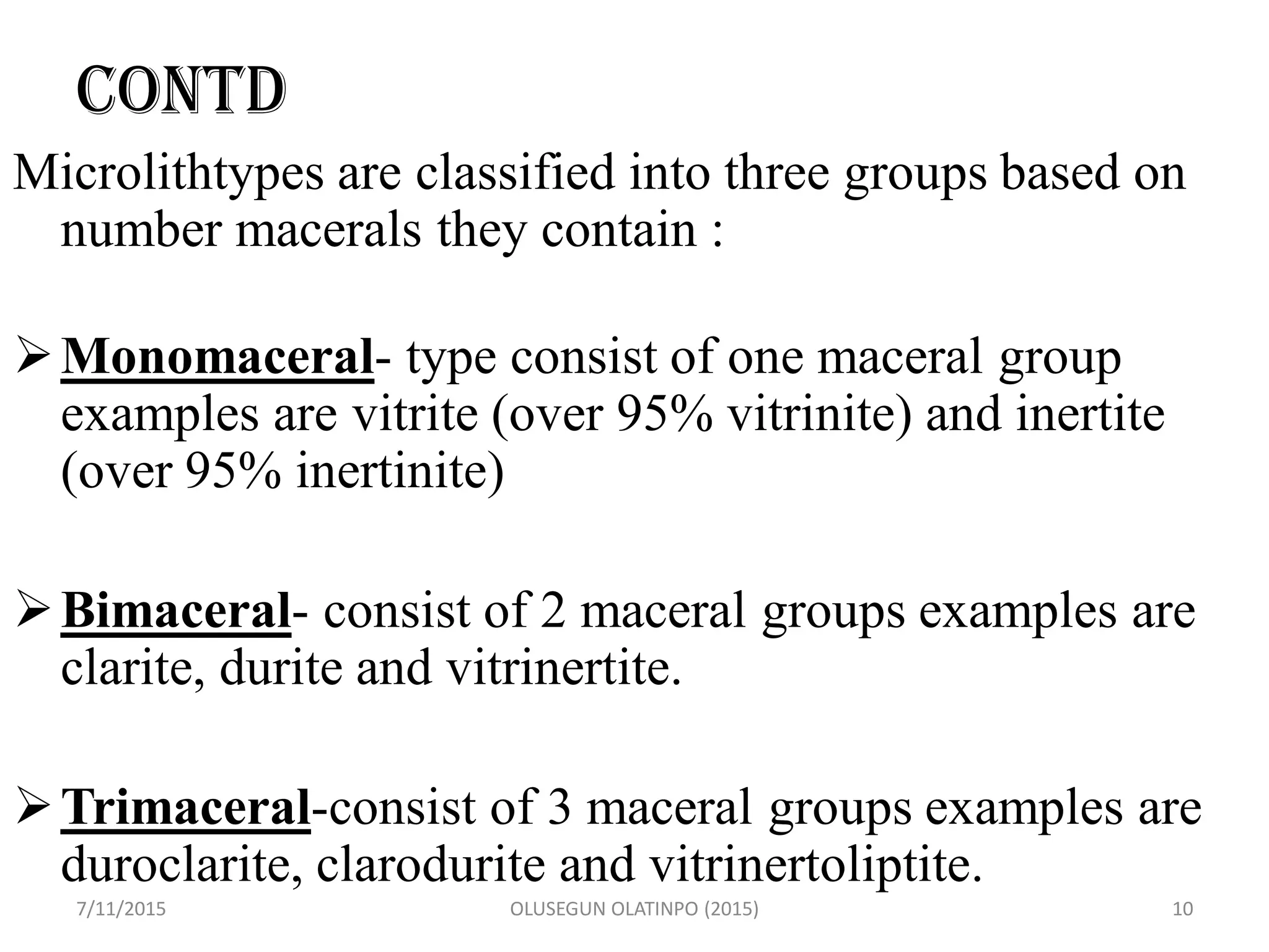 CONTD
Microlithtypes are classified into three groups based on
number macerals they contain :
Monomaceral- type consist of one maceral group
examples are vitrite (over 95% vitrinite) and inertite
(over 95% inertinite)
Bimaceral- consist of 2 maceral groups examples are
clarite, durite and vitrinertite.
Trimaceral-consist of 3 maceral groups examples are
duroclarite, clarodurite and vitrinertoliptite.
7/11/2015 OLUSEGUN OLATINPO (2015) 10
 