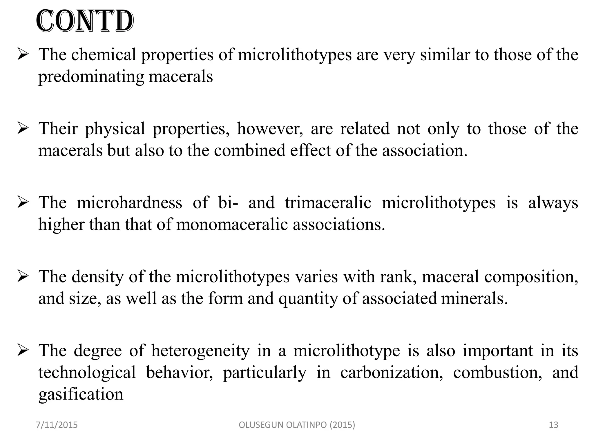 CONTD
 The chemical properties of microlithotypes are very similar to those of the
predominating macerals
 Their physical properties, however, are related not only to those of the
macerals but also to the combined effect of the association.
 The microhardness of bi- and trimaceralic microlithotypes is always
higher than that of monomaceralic associations.
 The density of the microlithotypes varies with rank, maceral composition,
and size, as well as the form and quantity of associated minerals.
 The degree of heterogeneity in a microlithotype is also important in its
technological behavior, particularly in carbonization, combustion, and
gasification
7/11/2015 OLUSEGUN OLATINPO (2015) 13
 