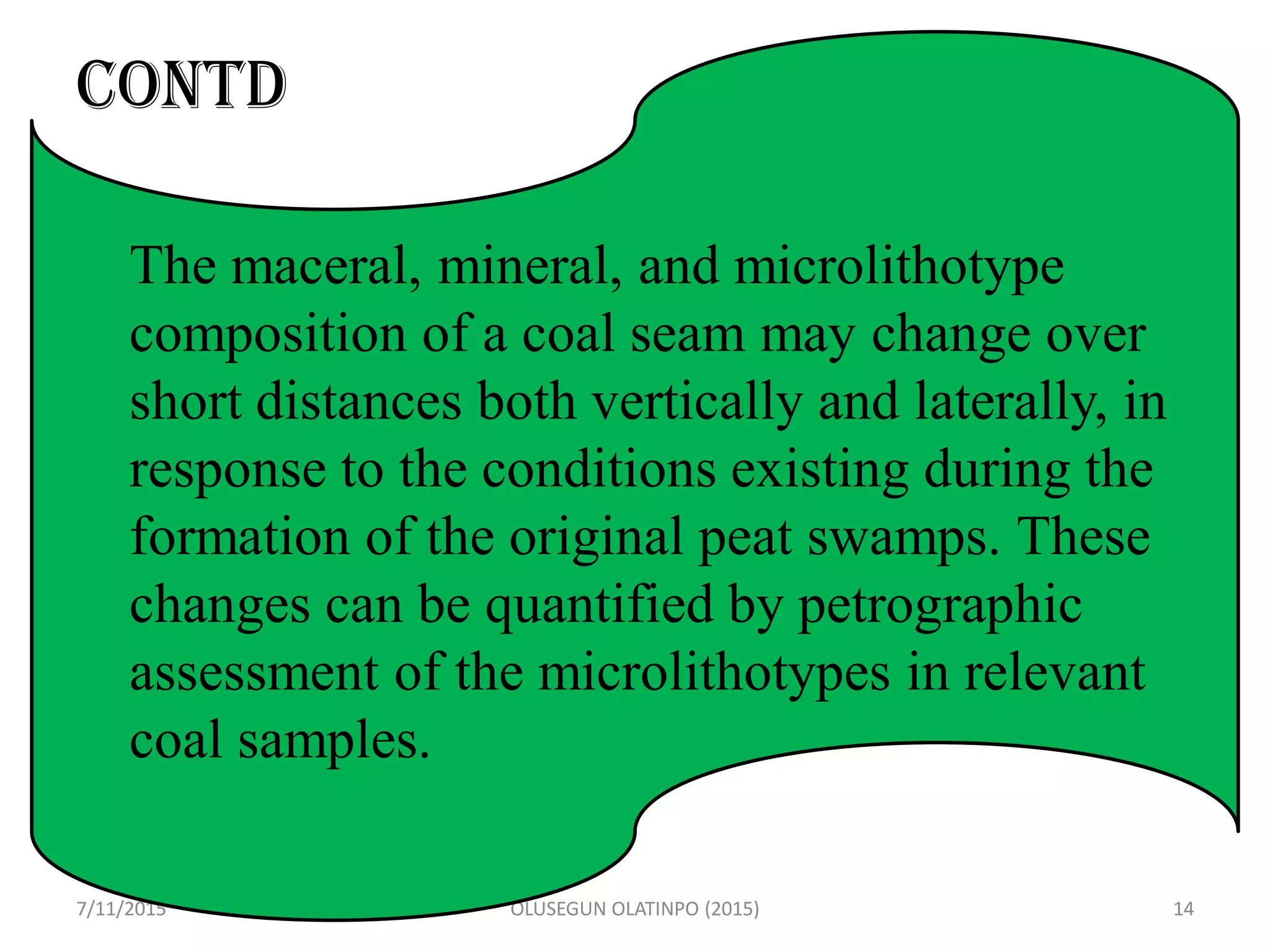 CONTD
G
7/11/2015 OLUSEGUN OLATINPO (2015) 14
The maceral, mineral, and microlithotype
composition of a coal seam may change over
short distances both vertically and laterally, in
response to the conditions existing during the
formation of the original peat swamps. These
changes can be quantified by petrographic
assessment of the microlithotypes in relevant
coal samples.
 