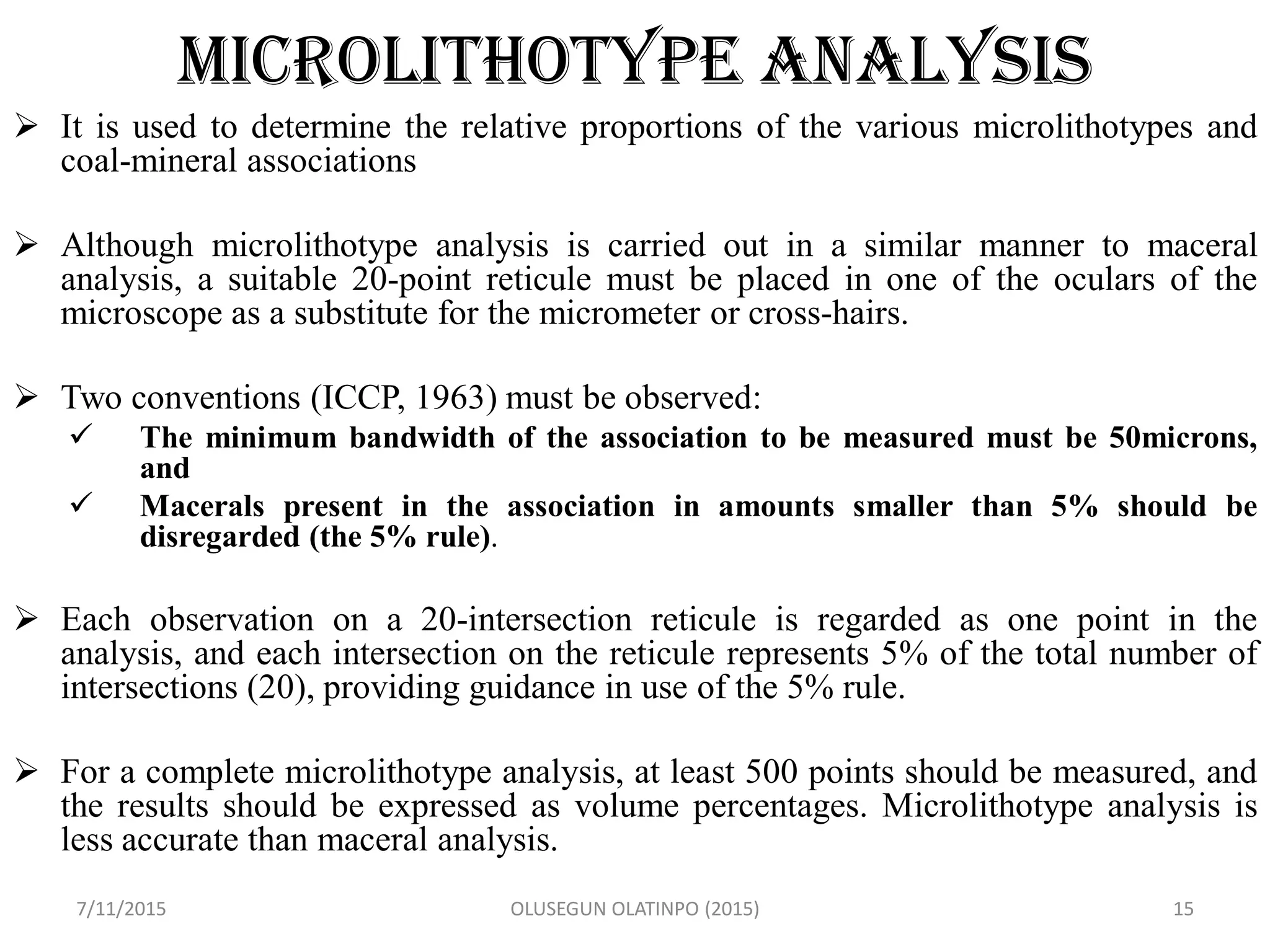 MICROLITHOTYPE ANALYSIS
 It is used to determine the relative proportions of the various microlithotypes and
coal-mineral associations
 Although microlithotype analysis is carried out in a similar manner to maceral
analysis, a suitable 20-point reticule must be placed in one of the oculars of the
microscope as a substitute for the micrometer or cross-hairs.
 Two conventions (ICCP, 1963) must be observed:
 The minimum bandwidth of the association to be measured must be 50microns,
and
 Macerals present in the association in amounts smaller than 5% should be
disregarded (the 5% rule).
 Each observation on a 20-intersection reticule is regarded as one point in the
analysis, and each intersection on the reticule represents 5% of the total number of
intersections (20), providing guidance in use of the 5% rule.
 For a complete microlithotype analysis, at least 500 points should be measured, and
the results should be expressed as volume percentages. Microlithotype analysis is
less accurate than maceral analysis.
7/11/2015 OLUSEGUN OLATINPO (2015) 15
 