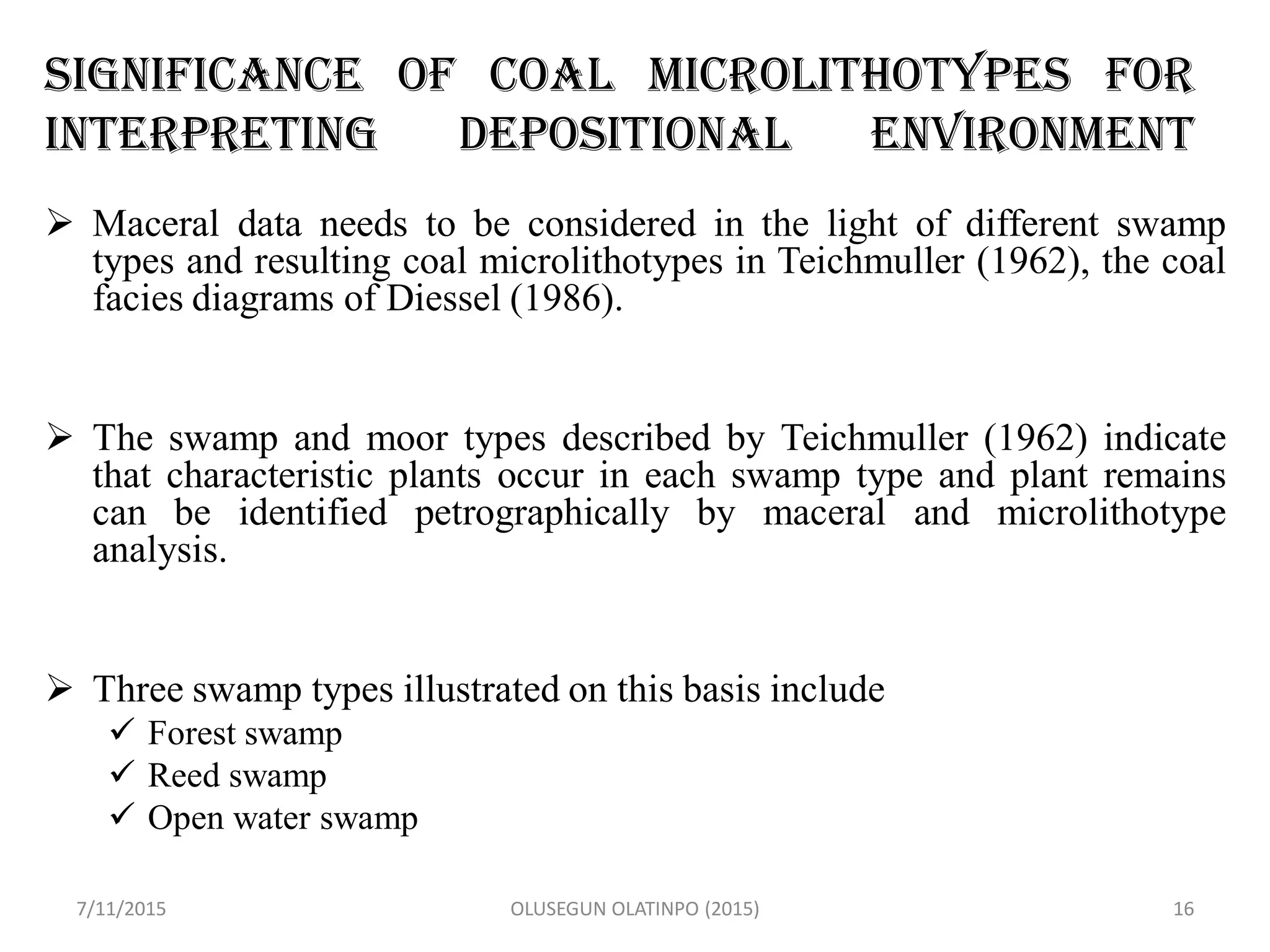 Significance of Coal Microlithotypes for
Interpreting Depositional Environment
 Maceral data needs to be considered in the light of different swamp
types and resulting coal microlithotypes in Teichmuller (1962), the coal
facies diagrams of Diessel (1986).
 The swamp and moor types described by Teichmuller (1962) indicate
that characteristic plants occur in each swamp type and plant remains
can be identified petrographically by maceral and microlithotype
analysis.
 Three swamp types illustrated on this basis include
 Forest swamp
 Reed swamp
 Open water swamp
7/11/2015 OLUSEGUN OLATINPO (2015) 16
 
