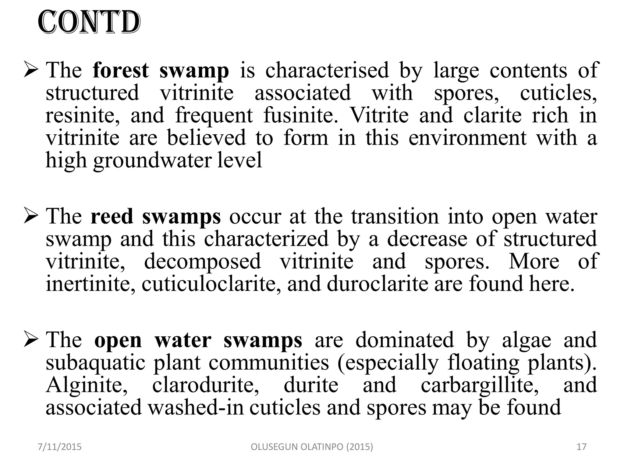 CONTD
 The forest swamp is characterised by large contents of
structured vitrinite associated with spores, cuticles,
resinite, and frequent fusinite. Vitrite and clarite rich in
vitrinite are believed to form in this environment with a
high groundwater level
 The reed swamps occur at the transition into open water
swamp and this characterized by a decrease of structured
vitrinite, decomposed vitrinite and spores. More of
inertinite, cuticuloclarite, and duroclarite are found here.
 The open water swamps are dominated by algae and
subaquatic plant communities (especially floating plants).
Alginite, clarodurite, durite and carbargillite, and
associated washed-in cuticles and spores may be found
7/11/2015 OLUSEGUN OLATINPO (2015) 17
 