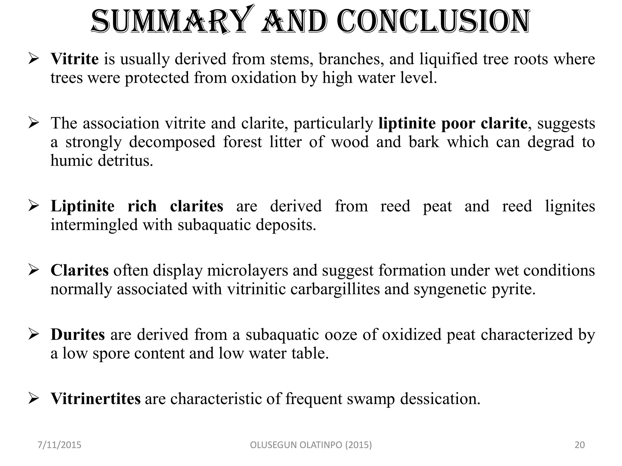 SUMMARY AND CONCLUSION
 Vitrite is usually derived from stems, branches, and liquified tree roots where
trees were protected from oxidation by high water level.
 The association vitrite and clarite, particularly liptinite poor clarite, suggests
a strongly decomposed forest litter of wood and bark which can degrad to
humic detritus.
 Liptinite rich clarites are derived from reed peat and reed lignites
intermingled with subaquatic deposits.
 Clarites often display microlayers and suggest formation under wet conditions
normally associated with vitrinitic carbargillites and syngenetic pyrite.
 Durites are derived from a subaquatic ooze of oxidized peat characterized by
a low spore content and low water table.
 Vitrinertites are characteristic of frequent swamp dessication.
7/11/2015 OLUSEGUN OLATINPO (2015) 20
 