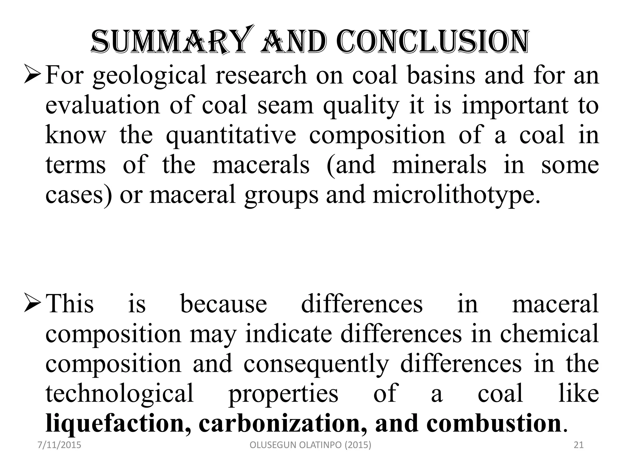 SUMMARY AND CONCLUSION
For geological research on coal basins and for an
evaluation of coal seam quality it is important to
know the quantitative composition of a coal in
terms of the macerals (and minerals in some
cases) or maceral groups and microlithotype.
This is because differences in maceral
composition may indicate differences in chemical
composition and consequently differences in the
technological properties of a coal like
liquefaction, carbonization, and combustion.
7/11/2015 OLUSEGUN OLATINPO (2015) 21
 