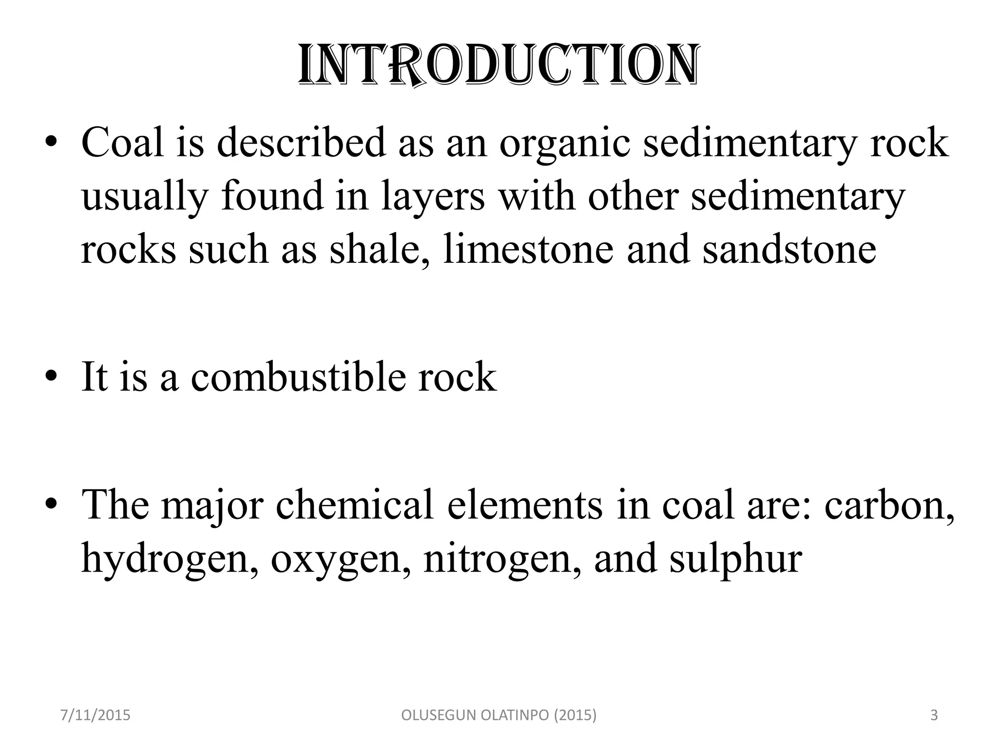 Introduction
• Coal is described as an organic sedimentary rock
usually found in layers with other sedimentary
rocks such as shale, limestone and sandstone
• It is a combustible rock
• The major chemical elements in coal are: carbon,
hydrogen, oxygen, nitrogen, and sulphur
7/11/2015 OLUSEGUN OLATINPO (2015) 3
 
