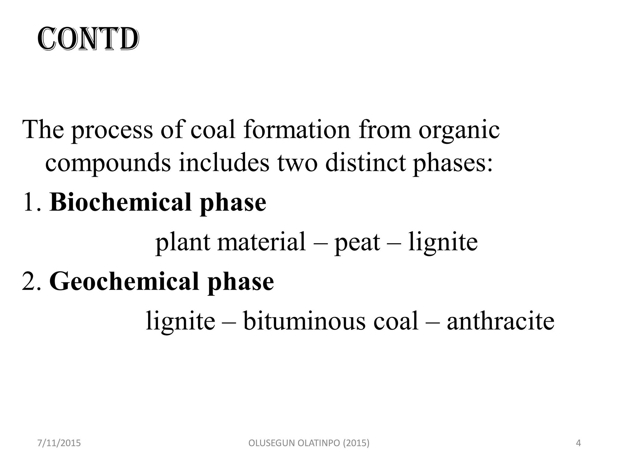 CONTD
The process of coal formation from organic
compounds includes two distinct phases:
1. Biochemical phase
plant material – peat – lignite
2. Geochemical phase
lignite – bituminous coal – anthracite
7/11/2015 OLUSEGUN OLATINPO (2015) 4
 