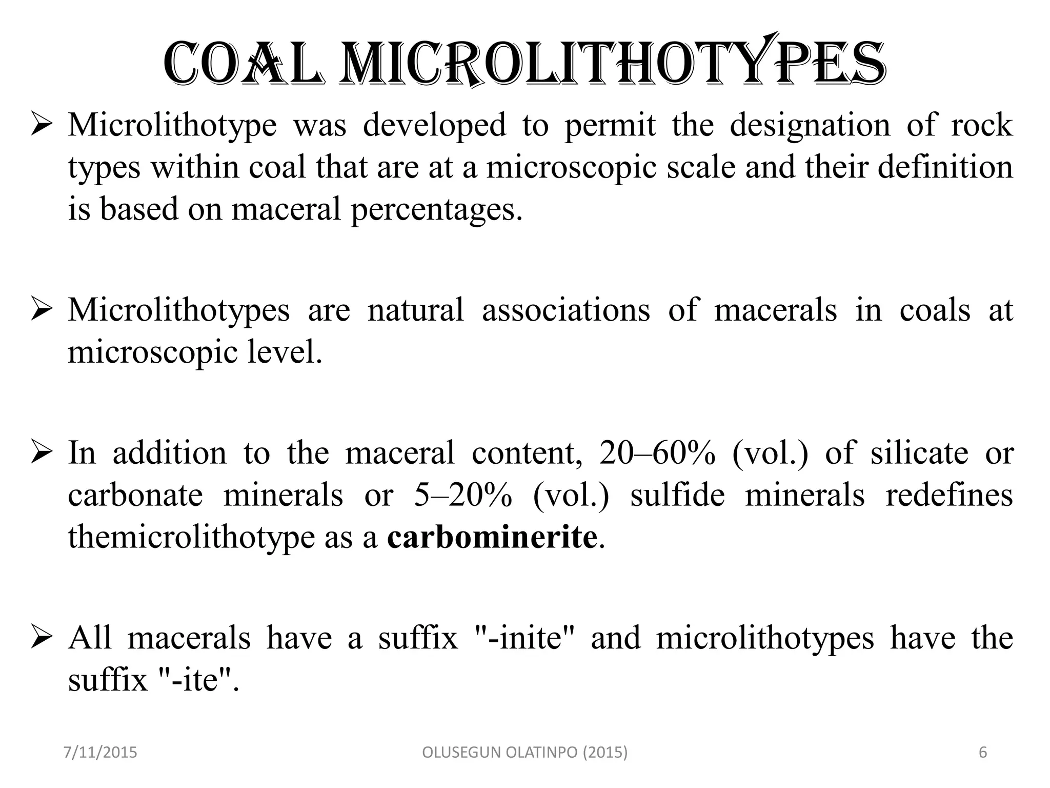 COAL MICROLITHOTYPES
 Microlithotype was developed to permit the designation of rock
types within coal that are at a microscopic scale and their definition
is based on maceral percentages.
 Microlithotypes are natural associations of macerals in coals at
microscopic level.
 In addition to the maceral content, 20–60% (vol.) of silicate or
carbonate minerals or 5–20% (vol.) sulfide minerals redefines
themicrolithotype as a carbominerite.
 All macerals have a suffix "-inite" and microlithotypes have the
suffix "-ite".
7/11/2015 OLUSEGUN OLATINPO (2015) 6
 