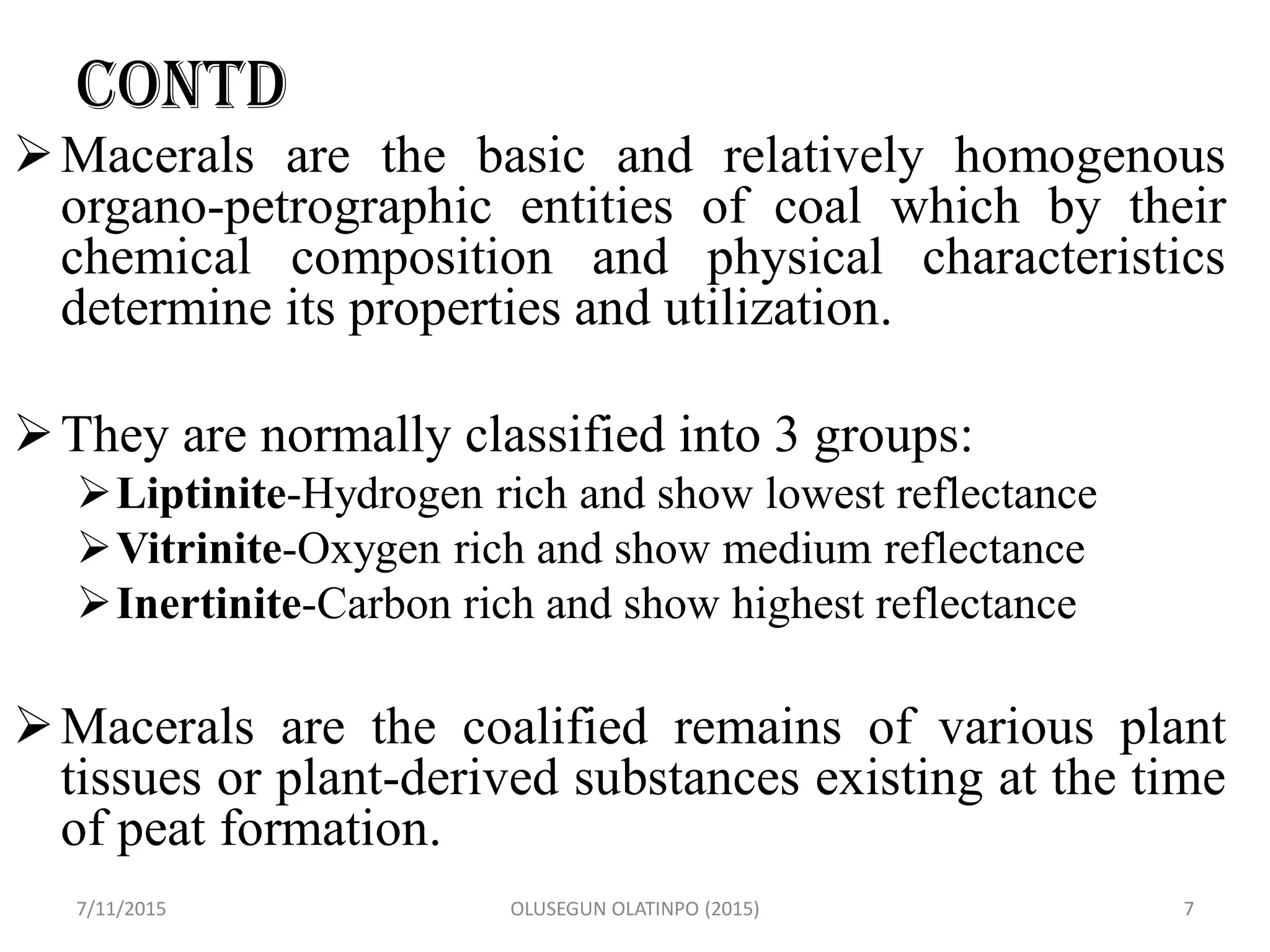 CONTD
Macerals are the basic and relatively homogenous
organo-petrographic entities of coal which by their
chemical composition and physical characteristics
determine its properties and utilization.
They are normally classified into 3 groups:
Liptinite-Hydrogen rich and show lowest reflectance
Vitrinite-Oxygen rich and show medium reflectance
Inertinite-Carbon rich and show highest reflectance
Macerals are the coalified remains of various plant
tissues or plant-derived substances existing at the time
of peat formation.
7/11/2015 OLUSEGUN OLATINPO (2015) 7
 