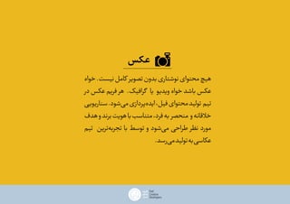 ‫عکس‬
‫خواه‬.‫نیست‬‫کامل‬ ‫تصویر‬‫بدون‬‫نوشتاری‬‫محتوای‬‫هیچ‬
‫در‬ ‫عکس‬ ‫فریم‬ ‫هر‬ .‫گرافیک‬ ‫یا‬ ‫ویدیو‬ ‫خواه‬ ‫باشد‬ ‫عکس‬
‫سناریویی‬.‫‌شود‬‫ی‬‫م‬‫‌پردازی‬‫ه‬‫اید‬،‫فیل‬‫محتوای‬‫تولید‬ ‫تیم‬
‫هدف‬‫و‬‫برند‬‫هویت‬‫با‬‫متناسب‬،‫فرد‬‫به‬ ‫منحصر‬ ‫و‬‫خالقانه‬
‫تیم‬ ‫‌ترین‬‫ه‬‫تجرب‬ ‫با‬ ‫توسط‬ ‫و‬ ‫‌شود‬‫ی‬‫م‬ ‫طراحی‬ ‫نظر‬ ‫مورد‬
.‫‌رسد‬‫ی‬‫م‬‫تولید‬‫به‬‫عکاسی‬
 