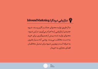InboundMarketing)‫درونگرا‬‫(بازاریابی‬
‫ـیوه‬‫ـ‬‫ش‬،‫ـند‬‫ـ‬‫پس‬‫ـر‬‫ـ‬‫ب‬‫کار‬ ‫و‬‫ـذاب‬‫ـ‬‫ج‬‫ـوای‬‫ـ‬‫محت‬‫ـد‬‫ـ‬‫تولی‬‫ـق‬‫ـ‬‫طری‬‫از‬‫ـا‬‫ـ‬‫م‬
،‫ـیوه‬‫ـ‬‫ش‬‫ـن‬‫ـ‬‫ی‬‫ا‬‫در‬.‫ـم‬‫ـ‬‫‌آوری‬‫ی‬‫م‬‫در‬‫ـرا‬‫ـ‬‫ج‬‫ا‬‫ـه‬‫ـ‬‫ب‬‫را‬‫ـی‬‫ـ‬‫ب‬‫بازاریا‬‫از‬‫ـدی‬‫ـ‬‫جدی‬
‫ـد‬‫ـ‬‫خری‬‫ـرای‬‫ـ‬‫ب‬‫ـری‬‫ـ‬‫ی‬‫‌گ‬‫م‬‫تصمی‬‫از‬‫ـش‬‫ـ‬‫ی‬‫پ‬‫ـده‬‫ـ‬‫ش‬‫ـد‬‫ـ‬‫تولی‬‫ـوای‬‫ـ‬‫محت‬
‫مقــرون‬‫بســیار‬‫کــه‬ ‫روشــی‬.‫‌رســد‬‫ی‬‫م‬‫مخاطــب‬‫ـت‬‫ـ‬‫س‬‫د‬‫ـه‬‫ـ‬‫ب‬
‫ـان‬‫ـ‬‫مخاطب‬‫ـل‬‫ـ‬‫تبدی‬‫ـرای‬‫ـ‬‫ب‬‫ـیوه‬‫ـ‬‫ش‬‫ـن‬‫ـ‬‫ی‬‫بهتر‬‫و‬‫ـت‬‫ـ‬‫اس‬‫ـه‬‫ـ‬‫صرف‬‫ـه‬‫ـ‬‫ب‬
.‫ـدار‬‫ـ‬‫خری‬‫ـه‬‫ـ‬‫ب‬‫ـازی‬‫ـ‬‫مج‬‫ـای‬‫ـ‬‫فض‬
 