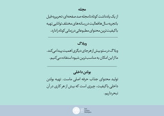 ‫مجله‬
‫فیل‬‫تحریریه‬‫‌ای؛‬‫ه‬‫صفح‬‫صد‬‫مجله‬‫تا‬‫کوتاه‬‫یادداشت‬‫یک‬ ‫از‬
‫تهیه‬‫توانایی‬‫مختلف‬‫‌های‬‫ه‬‫رسان‬‫در‬‫فعالیت‬‫‌ها‬‫ل‬‫سا‬‫تجربه‬‫با‬
.‫دارد‬‫را‬‫کوتاه‬‫زمانی‬‫در‬‫مطبوعاتی‬‫محتوای‬‫‌ترین‬‫ت‬‫باکیفی‬
‫گ‬‫وبال‬
.‫‌کند‬‫ی‬‫م‬‫پیدا‬‫اهمیت‬‫دیگری‬‫هرجای‬‫از‬‫بیش‬‫سئو‬‫در‬‫گ‬‫وبال‬
.‫‌کنیم‬‫ی‬‫م‬‫استفاده‬‫شیوه‬‫‌ترین‬‫ب‬‫مناس‬‫به‬‫امکان‬‫این‬‫از‬‫ما‬
‫داخلی‬‫بولتن‬
‫بولتن‬ ‫تهیه‬ .‫ماست‬ ‫اصلی‬ ‫حرفه‬ ‫جذاب‬ ‫محتوای‬ ‫تولید‬
‫آن‬ ‫در‬‫کاری‬ ‫هر‬ ‫از‬‫بیش‬‫که‬ ‫است‬‫چیزی‬،‫کیفیت‬‫با‬‫داخلی‬
.‫داریم‬‫تبحر‬
 