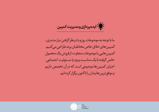 ،‫مشتری‬‫نیاز‬‫گرفتن‬ ‫درنظر‬‫با‬‫و‬‫روز‬‫موضوعات‬‫به‬‫توجه‬‫با‬‫ما‬
.‫‌کنیم‬‫ی‬‫م‬‫طراحی‬‫برند‬‫مخاطبان‬‫خاص‬‫خالق‬‫‌های‬‫ن‬‫کمپی‬
‫محصول‬‫یک‬‫فروش‬‫از‬‫متفاوت؛‬‫موضوعات‬‫با‬‫‌هایی‬‫ن‬‫کمپی‬
.‫اجتماعی‬ ‫مسئولیت‬ ‫یا‬‫ویژه‬‫مناسبت‬‫یک‬‫تا‬‫گرفته‬ ‫خاص‬
‫داریم‬‫تخصص‬‫آن‬‫در‬‫که‬ ‫است‬‫موضوعی‬‫‌ها‬‫ن‬‫کمپی‬ ‫اجرای‬
.‫‌ایم‬‫ه‬‫کرد‬ ‫برگزار‬‫کنون‬‫تا‬‫را‬‫‌هایشان‬‫ن‬‫‌تری‬‫ق‬‫موف‬‫و‬
‫کمپین‬‫مدیریت‬‫و‬‫‌پردازی‬‫ه‬‫اید‬
 