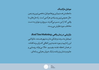 ‫مارکتینگ‬‫موبایل‬
‫عین‬‫در‬‫و‬‫‌ترین‬‫ی‬‫شخص‬‫موبایل‬‫روزها‬‫این‬‫هستیم‬‫مطمئن‬‫ما‬
‫ما‬‫‌های‬‫ل‬‫‌ح‬‫ه‬‫را‬.‫است‬‫آدمی‬‫هر‬‫‌ی‬‫ه‬‫وسیل‬‫‌ترین‬‫ی‬‫عموم‬‫حال‬
‫دست‬‫به‬‫موثرتر‬‫و‬‫‌تر‬‫ع‬‫سری‬‫‌گذرند‬‫ی‬‫م‬‫مسیر‬‫این‬ ‫از‬‫که‬ ‫وقتی‬
.‫‌رسند‬‫ی‬‫م‬‫نظرش‬‫مورد‬‫مخاطب‬
)RealTimeMarketing(‫واقعی‬‫زمان‬‫در‬‫بازاریابی‬
‫توانایی‬‫ما‬.‫هستند‬‫مشهور‬‫‌شان‬‫ی‬‫چابک‬‫و‬‫سرعت‬‫به‬‫فیل‬‫تیم‬
،‫افتاده‬‫برند‬‫برای‬‫که‬ ‫اتفاقی‬‫جدیدترین‬‫مورد‬‫در‬‫داریم‬‫را‬‫این‬
‫و‬‫رونمایی‬‫‌تواند‬‫ی‬‫م‬ ‫حاال‬.‫بچینیم‬‫نقشه‬‫لحظه‬‫همان‬ ‫در‬
.‫‌ای‬‫ه‬‫رسان‬‫بحرانی‬‫جریان‬‫یک‬‫یا‬‫باشد‬‫‌برتر‬‫ن‬‫نشا‬‫و‬‫جایزه‬
 