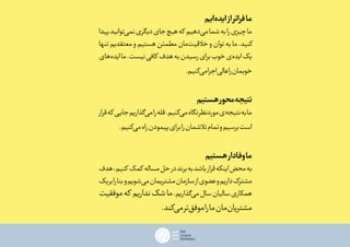 ‫‌ایم‬‫ه‬‫اید‬‫از‬‫فراتر‬‫ما‬
‫پیدا‬‫‌توانید‬‫ی‬‫نم‬‫دیگری‬‫جای‬‫هیچ‬‫که‬ ‫‌دهیم‬‫ی‬‫م‬‫شما‬‫به‬‫را‬‫چیزی‬‫ما‬
‫تنها‬‫معتقدیم‬‫و‬‫هستیم‬‫مطمئن‬‫‌مان‬‫ت‬‫خالقی‬‫و‬‫توان‬‫به‬‫ما‬.‫کنید‬
‫‌های‬‫ه‬‫اید‬‫ما‬.‫نیست‬‫کافی‬ ‫هدف‬‫به‬‫رسیدن‬‫برای‬‫خوب‬‫‌ی‬‫ه‬‫اید‬‫یک‬
.‫‌کنیم‬‫ی‬‫م‬‫اجرا‬‫عالی‬‫را‬‫خوبمان‬
‫هستیم‬‫محور‬‫نتیجه‬
‫قرار‬‫که‬ ‫جایی‬‫‌گذاریم‬‫ی‬‫م‬‫را‬‫قله‬.‫‌کنیم‬‫ی‬‫م‬‫نگاه‬‫موردنظر‬‫‌ی‬‫ه‬‫نتیج‬‫به‬‫ما‬
.‫‌کنیم‬‫ی‬‫م‬‫راه‬‫پیمودن‬‫برای‬‫را‬‫تالشمان‬‫تمام‬‫و‬‫برسیم‬‫است‬
‫هستیم‬‫وفادار‬‫ما‬
‫هدف‬،‫کنیم‬ ‫کمک‬ ‫مساله‬‫حل‬‫در‬‫برند‬‫به‬‫باشد‬‫قرار‬‫اینکه‬‫محض‬‫به‬
‫یک‬‫بر‬‫را‬‫بنا‬‫و‬‫‌شویم‬‫ی‬‫م‬‫مشتریمان‬‫سازمان‬‫از‬‫عضوی‬‫و‬‫داریم‬‫مشترک‬
‫موفقیت‬‫که‬ ‫نداریم‬‫شک‬‫ما‬.‫‌گذاریم‬‫ی‬‫م‬‫سال‬‫سالیان‬‫همکاری‬
.‫‌کند‬‫ی‬‫م‬‫‌تر‬‫ق‬‫موف‬‫را‬‫ما‬‫‌مان‬‫ن‬‫مشتریا‬
 