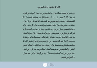 .‫‌شـود‬‫ی‬‫م‬‫افزوده‬‫جهان‬‫در‬‫عمومی‬‫روابط‬‫‌های‬‫ت‬‫شـرک‬‫تعـداد‬‫بـر‬‫‌روز‬‫ه‬‫روزبـ‬
‫کار‬ ‫از‬ ‫دسـت‬ ‫بریتانیـا‬ ‫در‬ ‫‌نـگار‬‫ه‬‫روزنام‬ 70.000 ‫از‬ ‫ـش‬‫ی‬‫ب‬ 2014 ‫سـال‬ ‫در‬
‫‌هـای‬‫ن‬‫جریا‬،‫انتخابـات‬.‫‌اند‬‫ه‬‫شـد‬‫‌هـا‬‫ی‬‫‌عموم‬‫ط‬‫رواب‬‫جـذب‬‫و‬‫‌اند‬‫ه‬‫کشـید‬
‫بزرگ‬‫و‬‫کوچک‬ ‫‌های‬‫ی‬‫برندساز‬‫و‬‫خبرساز‬‫‌های‬‫ن‬‫بحرا‬‫مدیریت‬،‫‌ای‬‫ه‬‫رسان‬
‫‌وکارها‬‫ب‬‫کسـ‬ ‌‫ی‬‌‫ه‬‫حوز‬‫در‬‫‌رسـد‬‫ی‬‫م‬‫نظر‬‫به‬‫و‬‫‌برد‬‫ی‬‫م‬‫پیش‬‫‌عمومی‬‫ط‬‫رواب‬‫را‬
.‫اسـت‬‫برند‬‫و‬‫بـازار‬‫‌ی‬‫ه‬‫توسـع‬‫برای‬‫ـزار‬‫ب‬‫ا‬‫پرسـودترین‬‫و‬‫‌تریـن‬‫ه‬‫هزین‬‫کـم‬ ‫نیـز‬
‫جریانـات‬ ‫و‬ ‫‌وکارها‬‫ب‬‫ـ‬‫س‬‫ک‬ ‫نیازهـای‬ ‫و‬ ‫رسـانه‬ ‫‌ی‬‫ه‬‫حـوز‬ ‫اتفاقـات‬ ‫تمـام‬ ‫مـا‬
‫ارتبـاط‬‫ـق‬‫ی‬‫طر‬‫از‬‫برندهـا‬‫ـه‬‫ب‬‫‌خواهیـم‬‫ی‬‫م‬‫و‬‫گذاشـتیم‬ ‫هـم‬‫کنـار‬ ‫را‬‫مختلـف‬
.‫کنیـم‬ ‫ـک‬‫م‬‫ک‬ ‫اهدافشـان‬‫ـه‬‫ب‬‫رسـیدن‬‫ـرای‬‫ب‬‫مسـتمرتر‬‫و‬‫مفیدتـر‬،‫بیشـتر‬
‫‌کنـد؟‬‫ی‬‫م‬‫کاری‬ ‫ـه‬‫چ‬‫برنـد‬‫ـه‬‫ک‬‫این‬.‫ـت‬‫س‬‫ا‬‫شـهرت‬‫ـر‬‫ب‬‫‌عمومـی‬‫ط‬‫رواب‬‫اسـاس‬
‫سـوال‬‫سـه‬‫این‬‫ما‬‫‌گویند؟‬‫ی‬‫م‬‫چه‬‫آن‬‫مـورد‬‫در‬‫ـه‬‫ی‬‫بق‬‫و‬‫‌زنـد؟‬‫ی‬‫م‬‫حرفـی‬‫چـه‬
.‫‌دهیـم‬‫ی‬‫م‬‫پاسـخ‬‫را‬
‫عمومی‬‫روابط‬‫‌نمایی‬‫ت‬‫قدر‬
 