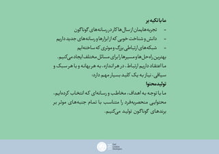 ‫بر‬‫تکیه‬‫با‬‫ما‬
‫گون‬‫گونا‬ ‫‌های‬‫ه‬‫رسان‬‫در‬‫کار‬ ‫‌ها‬‫ل‬‫سا‬‫از‬‫‌هایمان‬‫ه‬‫تجرب‬ 	-
‫داریم‬‫جدید‬‫‌های‬‫ه‬‫رسان‬‫و‬‫ابزارها‬‫از‬‫که‬ ‫خوبی‬‫شناخت‬‫و‬‫دانش‬ 	-
‫‌ایم‬‫ه‬‫ساخت‬‫که‬ ‫موثری‬‫و‬‫بزرگ‬‫ارتباطی‬‫‌های‬‫ه‬‫شبک‬ 	-
.‫‌کنیم‬‫ی‬‫م‬‫ایجاد‬‫مختلف‬‫مسائل‬‫برای‬‫را‬‫مسیرها‬‫و‬‫‌ها‬‫ل‬‫‌ح‬‫ه‬‫را‬‫بهترین‬
‫و‬‫سـبک‬‫ـر‬‫ه‬‫بـا‬‫و‬‫ـه‬‫ن‬‫بها‬‫ـر‬‫ه‬‫ـه‬‫ب‬،‫انـدازه‬‫ـر‬‫ه‬‫در‬،‫ارتبـاط‬‫داریـم‬‫اعتقـاد‬‫مـا‬
:‫دارد‬‫مهـم‬‫بسـیار‬‫کلیـد‬ ‫یـک‬‫بـه‬‫نیـاز‬،‫سـیاقی‬
‫محتوا‬‫تولید‬
،‫‌ایـم‬‫ه‬‫کرد‬ ‫انتخـاب‬‫ـه‬‫ک‬ ‫‌ای‬‫ه‬‫رسـان‬‫و‬‫ـب‬‫ط‬‫مخا‬،‫اهـداف‬‫بـه‬‫توجـه‬‫بـا‬‫مـا‬
‫بـر‬ ‫موثـر‬ ‫‌هـای‬‫ه‬‫جنب‬ ‫تمـام‬ ‫بـا‬ ‫متناسـب‬ ‫را‬ ‫‌فـرد‬‫ه‬‫منحصرب‬ ‫ـی‬‫ی‬‫محتوا‬
.‫‌کنیـم‬‫ی‬‫م‬ ‫تولیـد‬ ‫گـون‬‫گونا‬ ‫برندهـای‬
 