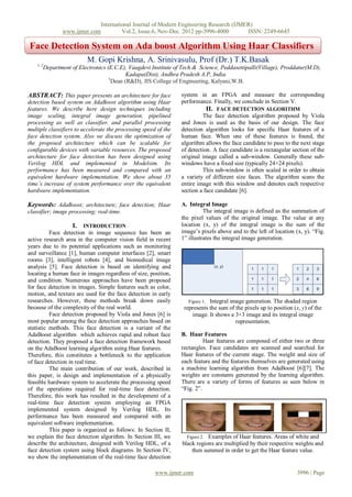 International Journal of Modern Engineering Research (IJMER)
                  www.ijmer.com         Vol.2, Issue.6, Nov-Dec. 2012 pp-3996-4000       ISSN: 2249-6645

Face Detection System on Ada boost Algorithm Using Haar Classifiers
                             M. Gopi Krishna, A. Srinivasulu, Prof (Dr.) T.K.Basak
    1, 2
           Department of Electronics (E.C.E), Vaagdevi Institute of Tech & Science, Peddasettipalli(Village), Proddatur(M.D),
                                              Kadapa(Dist), Andhra Pradesh A.P, India.
                                      3
                                        Dean (R&D), JIS College of Engineering, Kalyani,W.B.

ABSTRACT: This paper presents an architecture for face             system in an FPGA and measure the corresponding
detection based system on AdaBoost algorithm using Haar            performance. Finally, we conclude in Section V.
features. We describe here design techniques including                        II. FACE DETECTION ALGORITHM
image scaling, integral image generation, pipelined                         The face detection algorithm proposed by Viola
processing as well as classifier, and parallel processing          and Jones is used as the basis of our design. The face
multiple classifiers to accelerate the processing speed of the     detection algorithm looks for specific Haar features of a
face detection system. Also we discuss the optimization of         human face. When one of these features is found, the
the proposed architecture which can be scalable for                algorithm allows the face candidate to pass to the next stage
configurable devices with variable resources. The proposed         of detection. A face candidate is a rectangular section of the
architecture for face detection has been designed using            original image called a sub-window. Generally these sub-
Verilog HDL and implemented in Modelsim. Its                       windows have a fixed size (typically 24×24 pixels).
performance has been measured and compared with an                          This sub-window is often scaled in order to obtain
equivalent hardware implementation. We show about 35               a variety of different size faces. The algorithm scans the
time’s increase of system performance over the equivalent          entire image with this window and denotes each respective
hardware implementation.                                           section a face candidate [6].

Keywords: AdaBoost; architecture; face detection; Haar             A. Integral Image
classifier; image processing; real-time.                                     The integral image is defined as the summation of
                                                                   the pixel values of the original image. The value at any
                       I. INTRODUCTION                             location (x, y) of the integral image is the sum of the
          Face detection in image sequence has been an             image‟s pixels above and to the left of location (x, y). “Fig.
active research area in the computer vision field in recent        1” illustrates the integral image generation.
years due to its potential applications such as monitoring
and surveillance [1], human computer interfaces [2], smart
rooms [3], intelligent robots [4], and biomedical image
analysis [5]. Face detection is based on identifying and
locating a human face in images regardless of size, position,
and condition. Numerous approaches have been proposed
for face detection in images. Simple features such as color,
motion, and texture are used for the face detection in early
researches. However, these methods break down easily                  Figure 1. Integral image generation. The shaded region
because of the complexity of the real world.                        represents the sum of the pixels up to position (x, y) of the
          Face detection proposed by Viola and Jones [6] is             image. It shows a 3×3 image and its integral image
most popular among the face detection approaches based on                                  representation.
statistic methods. This face detection is a variant of the
AdaBoost algorithm which achieves rapid and robust face            B. Haar Features
detection. They proposed a face detection framework based                    Haar features are composed of either two or three
on the AdaBoost learning algorithm using Haar features.            rectangles. Face candidates are scanned and searched for
Therefore, this constitutes a bottleneck to the application        Haar features of the current stage. The weight and size of
of face detection in real time.                                    each feature and the features themselves are generated using
          The main contribution of our work, described in          a machine learning algorithm from AdaBoost [6][7]. The
this paper, is design and implementation of a physically           weights are constants generated by the learning algorithm.
feasible hardware system to accelerate the processing speed        There are a variety of forms of features as seen below in
of the operations required for real-time face detection.           “Fig. 2”.
Therefore, this work has resulted in the development of a
real-time face detection system employing an FPGA
implemented system designed by Verilog HDL. Its
performance has been measured and compared with an
equivalent software implementation.
          This paper is organized as follows: In Section II,
we explain the face detection algorithm. In Section III, we           Figure 2. Examples of Haar features. Areas of white and
describe the architecture, designed with Verilog HDL, of a          black regions are multiplied by their respective weights and
face detection system using block diagrams. In Section IV,               then summed in order to get the Haar feature value.
we show the implementation of the real-time face detection

                                                        www.ijmer.com                                                 3996 | Page
 