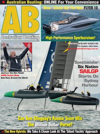 ABAustralian Boating
February 2019 #267 AUD$14.95
For copies, click here: 
www.australianboatmags.com.au
l The New Hybrids: We Take A Closer Look At The ‘Silent Yachts’ Approach
l Australian Boating: ONLINE For Your ConvenienceISSN1326-4508
Wow - Check Out The New FLYER 10
High Performance Sportscruiser!
Spectacular
Six Nation
SAILGP
Starts On
Sydney
Harbour
Can Tom Slingsby’s Aussie Team Win
The Million Dollar Purse?
Jean-Luc Van Den Heede
WINS Golden Globe
Solo Race Around the World
 