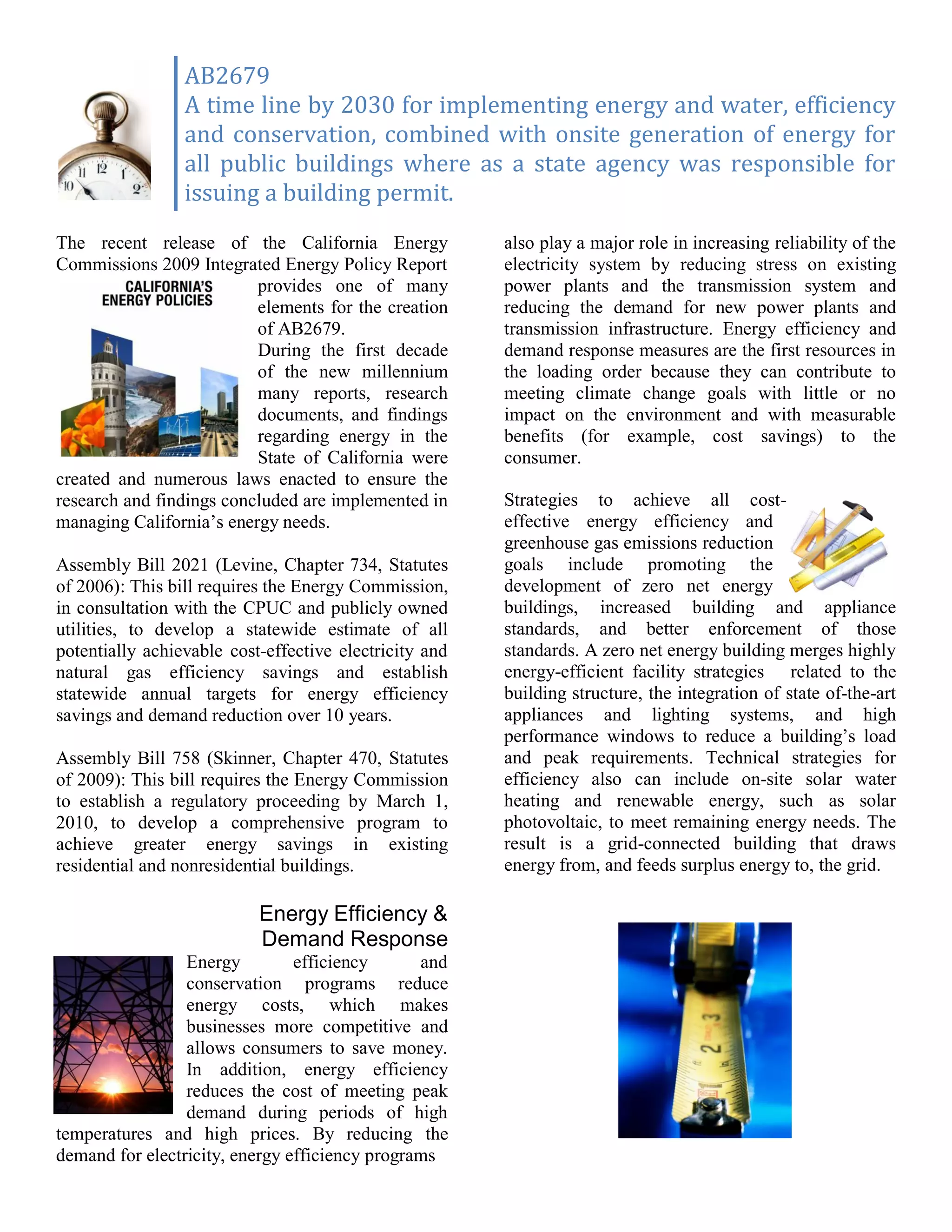 AB2679
                 A time line by 2030 for implementing energy and water, efficiency
                 and conservation, combined with onsite generation of energy for
                 all public buildings where as a state agency was responsible for
                 issuing a building permit.
The recent release of the California Energy             also play a major role in increasing reliability of the
Commissions 2009 Integrated Energy Policy Report        electricity system by reducing stress on existing
                          provides one of many          power plants and the transmission system and
                          elements for the creation     reducing the demand for new power plants and
                          of AB2679.                    transmission infrastructure. Energy efficiency and
                          During the first decade       demand response measures are the first resources in
                          of the new millennium         the loading order because they can contribute to
                          many reports, research        meeting climate change goals with little or no
                          documents, and findings       impact on the environment and with measurable
                          regarding energy in the       benefits (for example, cost savings) to the
                          State of California were      consumer.
created and numerous laws enacted to ensure the
research and findings concluded are implemented in      Strategies to achieve all cost-
managing California’s energy needs.                     effective energy efficiency and
                                                        greenhouse gas emissions reduction
Assembly Bill 2021 (Levine, Chapter 734, Statutes       goals include promoting the
of 2006): This bill requires the Energy Commission,     development of zero net energy
in consultation with the CPUC and publicly owned        buildings, increased building and appliance
utilities, to develop a statewide estimate of all       standards, and better enforcement of those
potentially achievable cost-effective electricity and   standards. A zero net energy building merges highly
natural gas efficiency savings and establish            energy-efficient facility strategies related to the
statewide annual targets for energy efficiency          building structure, the integration of state of-the-art
savings and demand reduction over 10 years.             appliances and lighting systems, and high
                                                        performance windows to reduce a building’s load
Assembly Bill 758 (Skinner, Chapter 470, Statutes       and peak requirements. Technical strategies for
of 2009): This bill requires the Energy Commission      efficiency also can include on-site solar water
to establish a regulatory proceeding by March 1,        heating and renewable energy, such as solar
2010, to develop a comprehensive program to             photovoltaic, to meet remaining energy needs. The
achieve greater energy savings in existing              result is a grid-connected building that draws
residential and nonresidential buildings.               energy from, and feeds surplus energy to, the grid.

                           Energy Efficiency &
                           Demand Response
                 Energy         efficiency      and
                 conservation programs reduce
                 energy costs, which makes
                 businesses more competitive and
                 allows consumers to save money.
                 In addition, energy efficiency
                 reduces the cost of meeting peak
                 demand during periods of high
temperatures and high prices. By reducing the
demand for electricity, energy efficiency programs
 