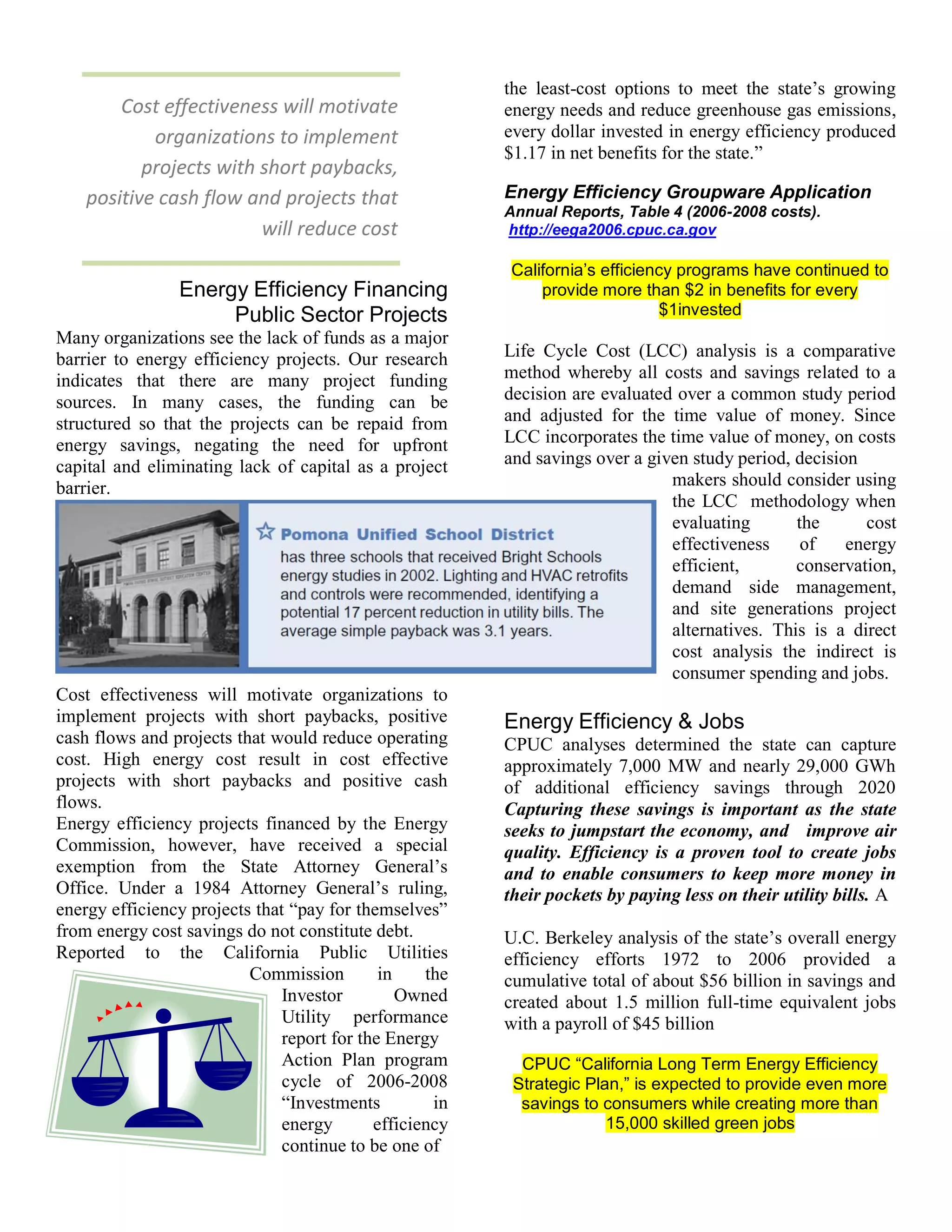 the least-cost options to meet the state’s growing
        Cost effectiveness will motivate                 energy needs and reduce greenhouse gas emissions,
            organizations to implement                   every dollar invested in energy efficiency produced
                                                         $1.17 in net benefits for the state.”
           projects with short paybacks,
    positive cash flow and projects that                 Energy Efficiency Groupware Application
                                                         Annual Reports, Table 4 (2006-2008 costs).
                         will reduce cost                http://eega2006.cpuc.ca.gov

                                                         California’s efficiency programs have continued to
                Energy Efficiency Financing                  provide more than $2 in benefits for every
                     Public Sector Projects                                   $1invested
Many organizations see the lack of funds as a major
barrier to energy efficiency projects. Our research      Life Cycle Cost (LCC) analysis is a comparative
indicates that there are many project funding            method whereby all costs and savings related to a
sources. In many cases, the funding can be               decision are evaluated over a common study period
structured so that the projects can be repaid from       and adjusted for the time value of money. Since
energy savings, negating the need for upfront            LCC incorporates the time value of money, on costs
capital and eliminating lack of capital as a project     and savings over a given study period, decision
barrier.                                                                       makers should consider using
                                                                               the LCC methodology when
                                                                               evaluating       the      cost
                                                                               effectiveness     of    energy
                                                                               efficient,       conservation,
                                                                               demand side management,
                                                                               and site generations project
                                                                               alternatives. This is a direct
                                                                               cost analysis the indirect is
                                                                               consumer spending and jobs.
Cost effectiveness will motivate organizations to
implement projects with short paybacks, positive         Energy Efficiency & Jobs
cash flows and projects that would reduce operating      CPUC analyses determined the state can capture
cost. High energy cost result in cost effective          approximately 7,000 MW and nearly 29,000 GWh
projects with short paybacks and positive cash           of additional efficiency savings through 2020
flows.                                                   Capturing these savings is important as the state
Energy efficiency projects financed by the Energy        seeks to jumpstart the economy, and improve air
Commission, however, have received a special             quality. Efficiency is a proven tool to create jobs
exemption from the State Attorney General’s              and to enable consumers to keep more money in
Office. Under a 1984 Attorney General’s ruling,          their pockets by paying less on their utility bills. A
energy efficiency projects that “pay for themselves”
from energy cost savings do not constitute debt.         U.C. Berkeley analysis of the state’s overall energy
Reported to the California Public Utilities              efficiency efforts 1972 to 2006 provided a
                          Commission         in    the   cumulative total of about $56 billion in savings and
                               Investor         Owned    created about 1.5 million full-time equivalent jobs
                               Utility performance       with a payroll of $45 billion
                               report for the Energy
                               Action Plan program         CPUC “California Long Term Energy Efficiency
                               cycle of 2006-2008         Strategic Plan,” is expected to provide even more
                               “Investments         in     savings to consumers while creating more than
                               energy       efficiency                 15,000 skilled green jobs
                               continue to be one of
 