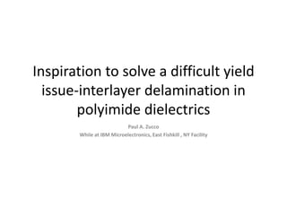 Inspiration to solve a difficult yield
issue-interlayer delamination in
polyimide dielectrics
Paul A. Zucco
While at IBM Microelectronics, East Fishkill , NY Facility
 