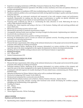  Expertise in managing maintenance of BTS (Base Transceiver Station) site, Power Plant, SMPS etc.
 Proficient in handling maintenance operations with ability to reduce machinery down time and optimize efficiency of
machine and equipments.
 Significant experience in installation of BTS sites troubleshooting at the time of installation cum swapping.
 Excellent analytical, problem solves and interpersonal skills, having depth knowledge in quality analyzing of antenna
using site analyzer.
 Ensuring that staffs are motivated, monitored and measured in line with company targets and performance
standards. Responsible for making sure that any gaps in performance or quality are quickly identified and
addressed. Producing accurate reports on team performance for senior managers.
 Preparing daily workloads for staff & co -coordinating the daily allocation of work. Motivating the team to
achieve high standards and KPI targets.
 Handling new client enquiries and acting as the face o f the business. Dealing with and resolving problems and
issues which arise.
 Mentoring and training up junior and new staff.
 Monitoring & reporting on standards & performance targets.
 Arranging & chairing weekly team meetings, focusing on targets & achievements. Implementing new initiatives.
 Involved in the recruitment of new staff.
 Praise team members and creates a positive working environment.
 Ensuring all administrative and IT records are entered and updated correctly. Providing prompt and accurate
information on individual performance.
 Execute the team as per Priorities.
 Planned the basic requirements while setting up the technical infrastructure of the project and reviewed all the project
proposals while setting up of debug environment
 Generated statistical reports, displaying all the necessary information’s on various activities of the company and
report the same to the senior management on the regular developments for effective developmental planning.
 Handling All Team in ROMG working in telecom sector And Financial Analysis in organization.
 Working On Projects.
 TCL – Wimax BTS.
 Gemini Communication LTD
GEMINI COMMUNICATION LTD, PUNE July 2008 – Jan 2011
RF Engineer & BSNL Executive.
 Planned the basic requirements while setting up the technical infrastructure of the project and reviewed all the project
proposals while setting up of debug environment
 Generated statistical reports, displaying all the necessary information’s on various activities of the company and
report the same to the senior management on the regular developments for effective developmental planning
 Coordinated with field engineers for trouble shooting for Wi-max related issues, commissioning new Wimax links &
RADWIN links.
 Operation & Maintains for Wimax, Radwin Links and as well as coordinate field engineer.
 Involved in Configuring VPN Tunnel, VLAN, ISDN, E1.
 Monitored and maintained the countrywide network (WAN)
 Handled Wireless (Radio) modems such as Radwin, Telsima, Pointred, Alwarian , Aparto, Ruckus.
 Managed entire day-to-day activities covering wide functional areas include developing the workflow program,
debugging and troubleshooting of the application.
 Working On Projects.
 TCL – Wimax.
 BSNL – Mobile Wimax.
 Bharti Airtel Ltd.
 Tikona Digital Networks.- Wi-bro Technology.
ABHAY SYSTEM April 2008- July 2008
Hardware and Network Engineer
 Spearheading entire computer hardware operations with overall responsibility for viability of the company.
 