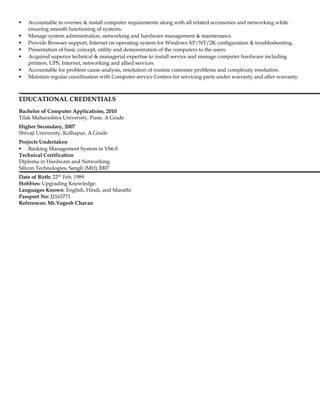  Accountable to oversee & install computer requirements along with all related accessories and networking while
ensuring smooth functioning of systems.
 Manage system administration, networking and hardware management & maintenance.
 Provide Browser support, Internet on operating system for Windows XP/NT/2K configuration & troubleshooting.
 Presentation of basic concept, utility and demonstration of the computers to the users.
 Acquired superior technical & managerial expertise to install service and manage computer hardware including
printers, UPS, Internet, networking and allied services.
 Accountable for problem cause analysis, resolution of routine customer problems and complexity resolution.
 Maintain regular coordination with Computer service Centres for servicing parts under warranty and after warranty.
EDUCATIONAL CREDENTIALS
Bachelor of Computer Applications, 2010
Tilak Maharashtra University, Pune, A Grade
Higher Secondary, 2007
Shivaji University, Kolhapur, A Grade
Projects Undertaken
 Banking Management System in Vb6.0
Technical Certification
Diploma in Hardware and Networking
Silicon Technologies, Sangli (MH) 2007
Date of Birth: 22nd
Feb, 1989
Hobbies: Upgrading Knowledge.
Languages Known: English, Hindi, and Marathi
Passport No: J2163771
References: Mr.Yogesh Chavan
 