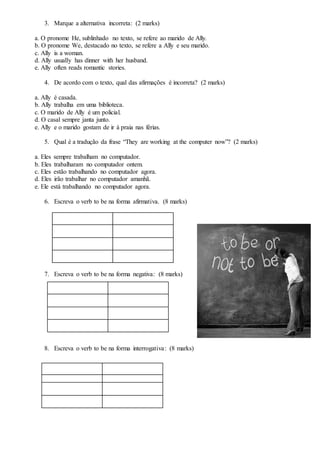 3. Marque a alternativa incorreta: (2 marks)
a. O pronome He, sublinhado no texto, se refere ao marido de Ally.
b. O pronome We, destacado no texto, se refere a Ally e seu marido.
c. Ally is a woman.
d. Ally usually has dinner with her husband.
e. Ally often reads romantic stories.
4. De acordo com o texto, qual das afirmações é incorreta? (2 marks)
a. Ally é casada.
b. Ally trabalha em uma biblioteca.
c. O marido de Ally é um policial.
d. O casal sempre janta junto.
e. Ally e o marido gostam de ir à praia nas férias.
5. Qual é a tradução da frase “They are working at the computer now”? (2 marks)
a. Eles sempre trabalham no computador.
b. Eles trabalharam no computador ontem.
c. Eles estão trabalhando no computador agora.
d. Eles irão trabalhar no computador amanhã.
e. Ele está trabalhando no computador agora.
6. Escreva o verb to be na forma afirmativa. (8 marks)
7. Escreva o verb to be na forma negativa: (8 marks)
8. Escreva o verb to be na forma interrogativa: (8 marks)
 