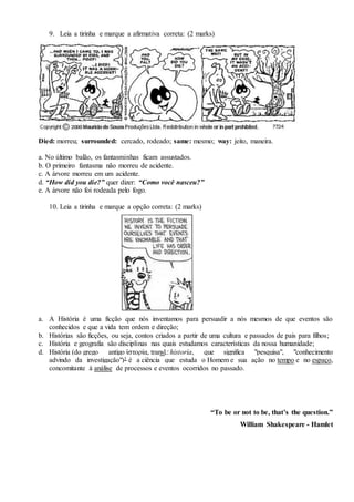 9. Leia a tirinha e marque a afirmativa correta: (2 marks)
Died: morreu; surrounded: cercado, rodeado; same: mesmo; way: jeito, maneira.
a. No último balão, os fantasminhas ficam assustados.
b. O primeiro fantasma não morreu de acidente.
c. A árvore morreu em um acidente.
d. “How did you die?” quer dizer: “Como você nasceu?”
e. A árvore não foi rodeada pelo fogo.
10. Leia a tirinha e marque a opção correta: (2 marks)
a. A História é uma ficção que nós inventamos para persuadir a nós mesmos de que eventos são
conhecidos e que a vida tem ordem e direção;
b. Histórias são ficções, ou seja, contos criados a partir de uma cultura e passados de pais para filhos;
c. História e geografia são disciplinas nas quais estudamos características da nossa humanidade;
d. História (do grego antigo ἱστορία, transl.: historía, que significa "pesquisa", "conhecimento
advindo da investigação")1 é a ciência que estuda o Homem e sua ação no tempo e no espaço,
concomitante à análise de processos e eventos ocorridos no passado.
“To be or not to be, that’s the question.”
William Shakespeare - Hamlet
 