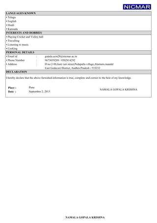 f
:
:
:
Place : Pune
Date :
NAMALA GOPALA KRISHNA
East Godavari District, Andhra Pradesh - 533232
D no:2-90,Jasti vari street,Pedapalla village,Alamuru mandal
gopala.acm28@nicmar.ac.in
▪ Phone Number 9673039289 / 9502914292
▪ Hindi
▪ English
DECLARATION
I hereby declare that the above furnished information is true, complete and correct to the best of my knowledge.
LANGUAGES KNOWN
▪ Telugu
INTERESTS AND HOBBIES
▪ Playing Cricket and Volley ball
▪ Cooking
▪ Travelling
▪ Listening to music
▪ Kannada
September 2, 2015
▪ Address
▪ Email id
PERSONAL DETAILS
NAMALA GOPALA KRISHNA
 