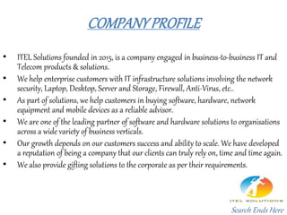 COMPANYPROFILE
• ITEL Solutions founded in 2015, is a company engaged in business-to-business IT and
Telecom products & solutions.
• We help enterprise customers with IT infrastructure solutions involving the network
security, Laptop, Desktop, Server and Storage, Firewall, Anti-Virus, etc..
• As part of solutions, we help customers in buying software, hardware, network
equipment and mobile devices as a reliable advisor.
• We are one of the leading partner of software and hardware solutions to organisations
across a wide variety of business verticals.
• Our growth depends on our customers success and ability to scale. We have developed
a reputation of being a company that our clients can truly rely on, time and time again.
• We also provide gifting solutions to the corporate as per their requirements.
Search Ends Here
 