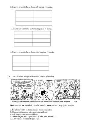 2. Escreva o verb to be na forma afirmativa. (8 marks)
3. Escreva o verb to be na forma negativa: (8 marks)
4. Escreva o verb to be na forma interrogativa: (8 marks)
5. Leia a tirinha e marque a afirmativa correta: (2 marks)
Died: morreu; surrounded: cercado, rodeado; same: mesmo; way: jeito, maneira.
a. No último balão, os fantasminhas ficam assustados.
b. O primeiro fantasma não morreu de acidente.
c. A árvore morreu em um acidente.
d. “How did you die?” quer dizer: “Como você nasceu?”
e. A árvore não foi rodeada pelo fogo.
 