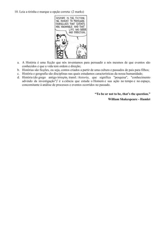 10. Leia a tirinha e marque a opção correta: (2 marks)
a. A História é uma ficção que nós inventamos para persuadir a nós mesmos de que eventos são
conhecidos e que a vida tem ordem e direção;
b. Histórias são ficções, ou seja, contos criados a partir de uma cultura e passados de pais para filhos;
c. História e geografia são disciplinas nas quais estudamos características da nossa humanidade;
d. História (do grego antigo ἱστορία, transl.: historía, que significa "pesquisa", "conhecimento
advindo da investigação")1
é a ciência que estuda o Homem e sua ação no tempo e no espaço,
concomitante à análise de processos e eventos ocorridos no passado.
“To be or not to be, that’s the question.”
William Shakespeare - Hamlet
 